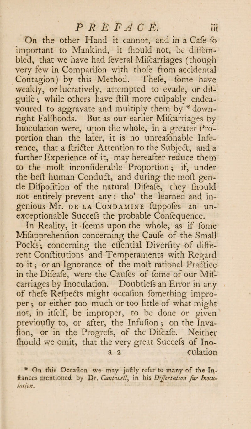 On the other Hand it cannot, and in a Cafe fo important to Mankind, it fhould not, be difTem- bled, that we have had feveral Mifcarriages (though very few in Comparifon with thofe from accidental Contagion) by this Method. Thefe, fome have weakly, or lucratively, attempted to evade, or dif- giiiie ♦, while others have Hill more culpably endea¬ voured to aggravate and multiply them by * down¬ right Falfhoods. But as our earlier Mifcarriages by Inoculation were, upon the whole, in a greater Pro¬ portion than the later, it is no unreafonable Infe¬ rence, that a drifter Attention to the Subjeft, and a further Experience of it, may hereafter reduce them to the moil inconfiderable Proportion i if, under the bell human Conduft, and during the mod gen¬ tle Difpofition of the natural Difeafe, they lhould not entirely prevent any: tho’ the learned and in¬ genious Mr. de la Condamine fuppofes an un¬ exceptionable Succefs the probable Confequence. In Reality, it feems upon the whole, as if fome Mifapprehenfion concerning the Caule of the Small Pocks*, concerning the effential Diverfity of diffe¬ rent Conditutions and Temperaments with Regard to it *, or an Ignorance of the mod rational Praftice in the Difeafe, were the Caufes of fome of our Mif¬ carriages by Inoculation. Doubtlefs an Error in any of thefe Refpefts might occafion fomething impro¬ per *, or either too much or too little of what might not, in itfelf, be improper, to be done or given previoufly to, or after, the Infufion *, on the Jnva- fion, or in the Progrefs, of the Difeafe. Neither fhould we omit, that the very great Succefs of Ino- a 2 culation * On this Occafion we may juftly refer to many of the In¬ fiances mentioned by Dr. Cantwell, in his Difjertation fur Inocu¬ lation.