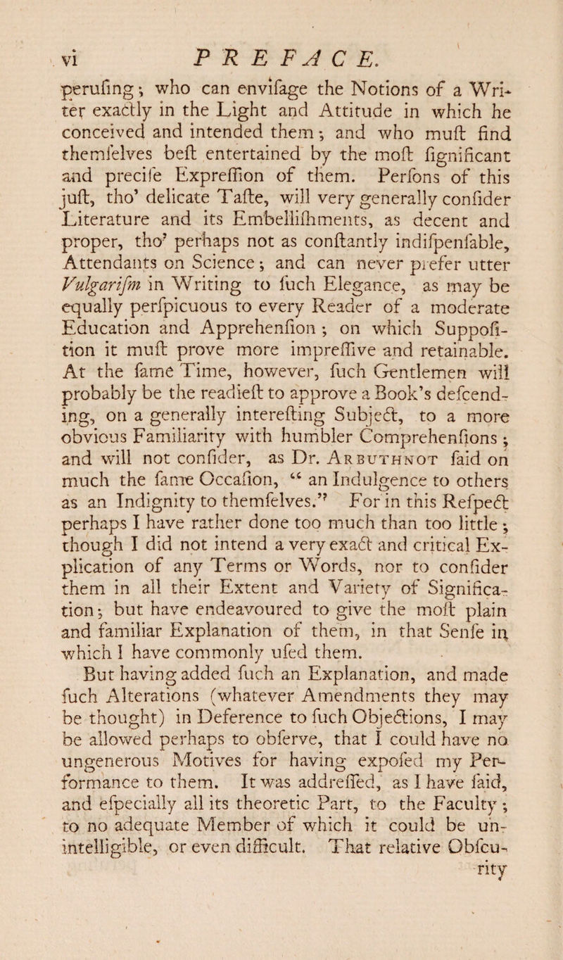 perilling *, who can envifage the Notions of a Wri¬ ter exadly in the Light and Attitude in which he conceived and intended them; and who muft find themlelves beft entertained by the mofb fignificant and precife ExprefFion of them. Perfons of this juft, tho’delicate Tafte, will very generally confider Literature and its Embellifhmeats, as decent and proper, thoJ perhaps not as conftantly indifpenfable. Attendants on Science; and can never prefer utter Vulgarism in Writing to fuch Elegance, as may be equally perfpicuous to every Reader of a moderate Education and Apprehenfion; on which Suppofi- tion it muft prove more impreftive and retainable. At the fame Time, however, fuch Gentlemen will probably be the readied to approve a Book’s defend¬ ing, on a generally interefting Subjed, to a more obvious Familiarity with humbler Comprehenfions ; and will not confider, as Dr. Arbuthnot faid on much the fame Occafion, “ an Indulgence to others as an Indignity to themfelvesT For in this Refped perhaps I have rather done too much than too little ; though I did not intend a veryexadt and critical Ex¬ plication of any Terms or Words, nor to confider them in all their Extent and Variety of Significa¬ tion •, but have endeavoured to give the moft plain and familiar Explanation of them, in that Senfe ig which I have commonly ufed them. But having added fuch an Explanation, and made fuch Alterations (whatever Amendments they may be thought) in Deference to fuch Objedions, I may be allowed perhaps to obferve, that 1 could have no ungenerous Motives for having expofed my Per¬ formance to them. It was addrefied, as I have faid, and efpecially all its theoretic Part, to the Faculty ; to no adequate Member of which it could be un¬ intelligible, or even difficult. That relative Qbfcu- rity