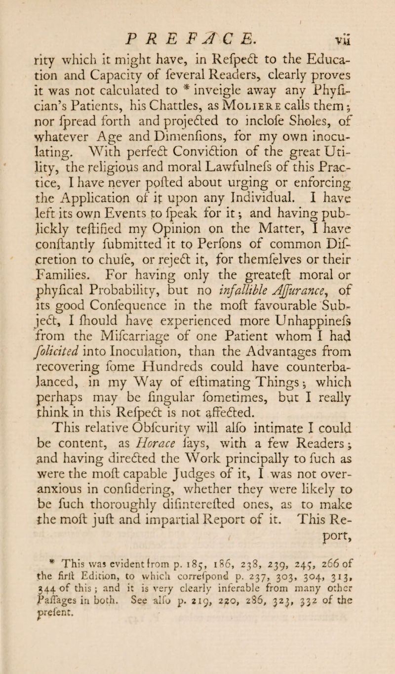 I PREFACE. rity which it might have, in Refpedt to the Educa¬ tion and Capacity of ieveral Readers, clearly proves it was not calculated to * inveigle away any Phyfit- cian’s Patients, his Chatties, as Moliere calls them; nor fpread forth and projefled to inclofe Sholes, of whatever Age and Dimenfions, for my own inocu¬ lating. With perfect Conviction of the great Uti¬ lity, the religious and moral Lawfulnefs of this Prac¬ tice, I have never polled about urging or enforcing the Application of if upon any Individual. I have left its own Events to fpeak for it *, and having pub- Jickly teftified my Opinion on the Matter, I have conftantly fubmitted it to Perfons of common Dif- cretion to chufe, or rejedl it, for themfelves or their Families. For having only the greateft moral or phyfical Probability, but no infallible AJfurance, of its good Confequence in the moil favourable Sub¬ ject, I fhould have experienced more Unhappinefs from the Mifcarriage of one Patient whom I had folicited into Inoculation, than the Advantages from recovering fome Hundreds could have counterba¬ lanced, in my Way of eftimating Things ♦, which perhaps may be fingular fometimes, but I really think in this Refpefl is not affeCted. This relative Obfcurity will alfo intimate I could be content, as Horace lays, with a few Readers; and having directed the Work principally to fuch as were the moll capable Judges of it, I was not over¬ anxious in confidering, whether they were likely to be fuch thoroughly difinterefted ones, as to make the molt juft and impartial Report of it. This Re- * port, * This was evident from p. 185, 186, 238, 239, 243, 266 of the firlt Edition, to which correfpond p. 237, 303, 304, 313, 344 of this ; and it is very clearly inferable from many other jPaflages in both. See alfo p. 219, 220, 286, 323, 332 of the