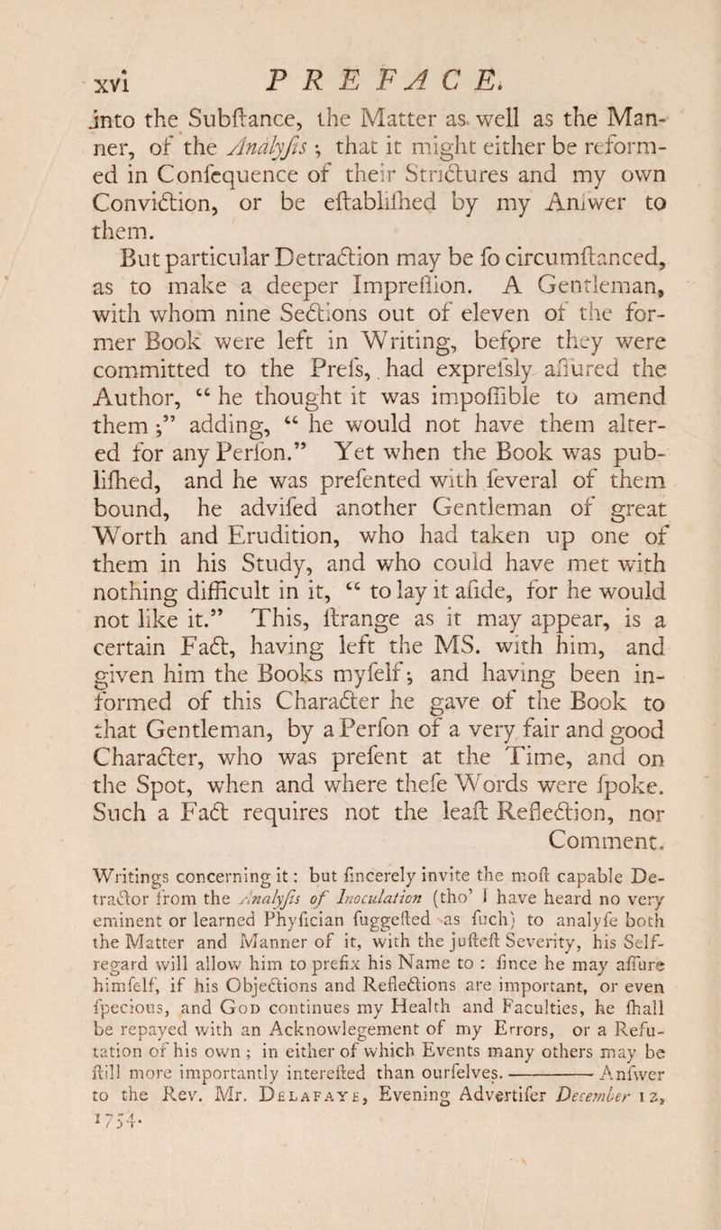 into the Subfiance, the Matter as well as the Man¬ ner, of the Analyfis \ that it might either be reform¬ ed in Confcquence of their StriClures and my own Conviction, or be eftablilhed by my Amwer to them. But particular Detraction may be fo circumflanced, as to make a deeper Jmprefiion. A Gentleman, with whom nine Sections out of eleven of the for¬ mer Book were left in Writing, before they were committed to the Prefs, had exprefsly allured the Author, 44 he thought it was impoffible to amend them f ’ adding, 44 he would not have them alter¬ ed for anyPerfon.” Yet when the Book was pub- lifhed, and he was prefented with feveral of them bound, he advifed another Gentleman of great Worth and Erudition, who had taken up one of them in his Study, and who could have met with nothing difficult in it, 44 to lay it afide, for he would not like it.” This, llrange as it may appear, is a certain FaCt, having left the MS. with him, and given him the Books myfelf •, and having been in¬ formed of this Character he gave of the Book to that Gentleman, by aPerfon of a very fair and good Character, who was prefent at the Time, and on the Spot, when and where thefe Words were (poke. Such a FaCt requires not the leaf! Reflection, nor Comment- Writings concerning it: but fmcerely invite the moll capable De¬ tractor from the Analyfis of Inoculation (tho’ I have heard no very eminent or learned Phyfician fuggefted as fuch) to analyfe both the Matter and Manner of it, with the jufteft Severity, his Self- regard will allow him to prefix his Name to : iince he may allure himfelf, if his Objections and Refle&amp;ions are important, or even fpecious, and God continues my Health and Faculties, he fhall be repayed with an Acknowlegement of my Errors, or a Refu¬ tation of his own ; in either of which Events many others may be ilill more importantly interefted than ourfelves.-Anfwer to the Rev. Mr. Belafaye, Evening Advertifer December \ z»
