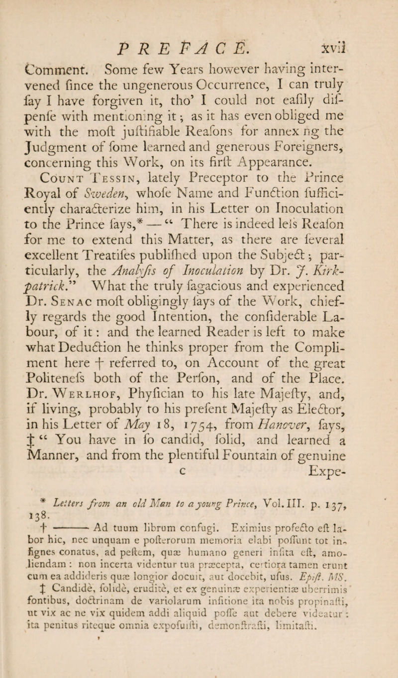 P R E PA C E. Xvi] Comment. Some few Years however having inter¬ vened fince the ungenerous Occurrence, I can truly fay I have forgiven it, tho’ I could not eafily dii- penfe with mentioning it; as it has even obliged me with the mod juftifiable Reafons for annex r-g the Judgment of fome learned and generous Foreigners, concerning this Work, on its fir It Appearance. Count Tessin, lately Preceptor to the Prince Royal of Sweden, whofe Name and Fundtion f'uffici- ently characterize him, in his Letter on Inoculation to the Prince lays,* — “ There is indeed leis Reafon for me to extend this Matter, as there are leveral excellent Treatifes publifhed upon the Subjedb *, par¬ ticularly, the Analyfis of Inoculation by Dr. J. Kirk- 'patrickA What the truly fagacious and experienced Dr. Senac mofl obligingly lays of the Work, chief¬ ly regards the good Intention, the confiderable La¬ bour, of it: and the learned Reader is left to make what Dedubbion he thinks proper from the Compli¬ ment here f referred to, on Account of the great Politenefs both of the Perfon, and of the Place. Dr. Werlhof, Phyfician to his late Majedy, and, if living, probably to his prefent Majedy as Eiefbor, in his Letter of May 18, 1754, from Hanover, fays, J “ You have in fo candid, folid, and learned a Manner, and from the plentiful Fountain of genuine c Expe- * Letters from an old Han to a young Prince, Vol.III. p. 137, 138. f -Ad tuum librum confugi. Eximius profedo eft la¬ bor hie, nec unquam e pofterorum memoria elabi poftunt tot in- fignes conatus, ad peftem, qua; humano generi infita eft, amo- liendam : non incerta videntur tua prcecepta, ce'tiora tamen erunt cum ea addideris quae longior docuit, aut docebit, ufus. Epift. MS. J Candide, folide, erudite, et ex genuinre experientiae uberrimis fontibus, dodrinam de variolarum infuione ita nobis propinafti, ut vix ac ne vix quidem addi aliquid pofte aut debere videatur : ita penitus riteque omnia expofuifti, demonftrafti, limitafti.