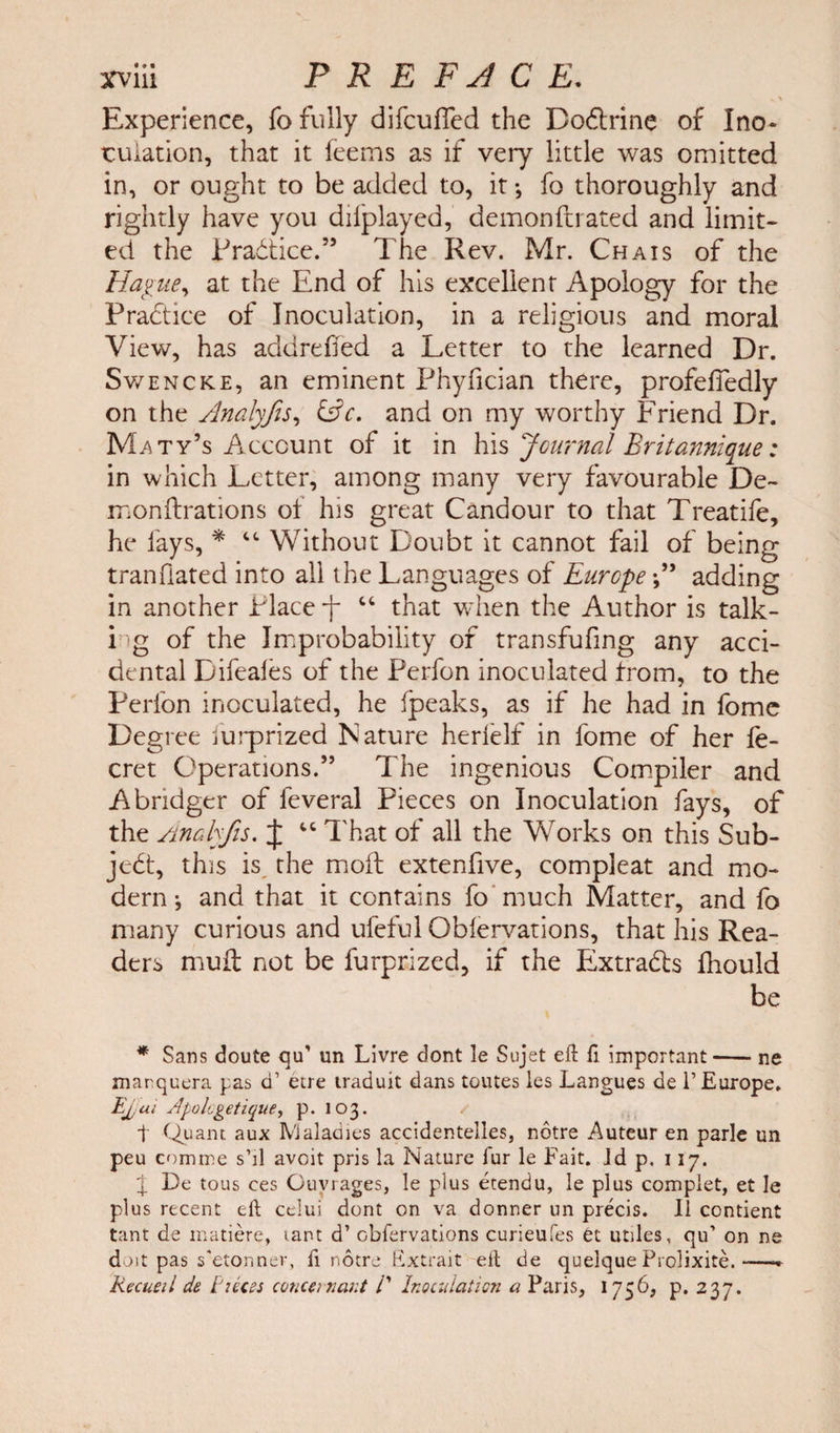 Experience, fo fully difcuffed the Do&amp;rine of Ino- tuiation, that it feems as if very little was omitted in, or ought to be added to, it •, fo thoroughly and rightly have you dilplayed, demon ft rated and limit¬ ed the Pradtice.” The Rev. Mr. Chais of the Hague, at the End of his excellent Apology for the Practice of Inoculation, in a religious and moral View, has addreffed a Letter to the learned Dr. Swencke, an eminent Phyfician there, profeffedly on the Amlyfis, &amp;c. and on my worthy Friend Dr. Maty’s Account of it in his Journal Britannique: in which Letter, among many very favourable De- monftrations of his great Candour to that Treatife, he lays, * “ Without Doubt it cannot fail of being tranflated into all the Languages of Europeadding in another Place “ that when the Author is talk- i g of the Improbability of transfufing any acci¬ dental Difeafes of the Perfon inoculated from, to the Perl'on inoculated, he (peaks, as if he had in fome Degree lurprized Nature herlelf in fome of her fe- cret Operations.” The ingenious Compiler and Abndger of feveral Pieces on Inoculation fays, of the Analyfis. J “ That of all the Works on this Sub¬ ject, this is the mod extenfive, compleat and mo¬ dern j and that it contains fo much Matter, and fo many curious and ufeful Oblervations, that his Rea¬ ders mud; not be furprized, if the Extracts fhould be * Sans doute qiT un Livre dont le Sujet eft ft important-ne marquera pas d1 etre traduit dans toutes les Langues de F Europe. Eyui Apologetique, p. 103. t Quant aux Maladies accidentelles, notre Auteur en parle un peu comme s’ll avcit pris la Nature fur le Fait. Jd p. 117. \ De tous ces Guy rages, le plus etendu, le plus complet, et le plus recent eft celui dont on va donner un precis. II contient Cant de matiere, rant d’ obfervations curieufes Ot utiles, qu’ on ne doit pas s'etonner, ft notre Extrait eft de quelque Prolixite.- Recueil de Pieces concern ant 11 Inoculation a Paris, 1756, p. 237.