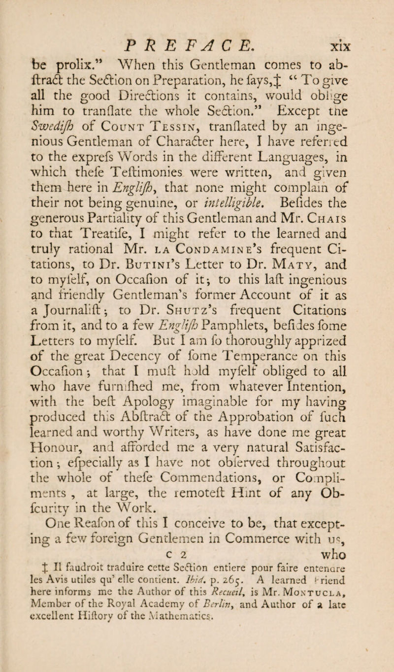 be prolix.” When this Gentleman comes to ab- ftraCt the Seftion on Preparation, he fays, J “ To give all the good Directions it contains, would oblige him to tranflate the whole SeCtion.” Except tne Swedifh of Count Tessin, tranilated by an inge¬ nious Gentleman of Character here, I have referred to the exprefs Words in the different Languages, in which thefe Teftimonies were written, and given them here in Engiijh, that none might complain of their not being genuine, or intelligible. Befides the generous Partiality of this Gentleman and Mr. Chais to that Treatife, I might refer to the learned and truly rational Mr. la Condamine’s frequent Ci¬ tations, to Dr. Butini’s Letter to Dr. Maty, and to myfelf, on Occafion of it*, to this laft ingenious and friendly Gentleman’s former Account of it as a Journalift; to Dr. Shutz’s frequent Citations from it, and to a few Engiijh Pamphlets, befides fome Letters to myfelf. But I am fo thoroughly apprized of the great Decency of fome Temperance on this Occafion *, that I muff hold myfelf obliged to all who have furmfhed me, from whatever Intention, with the beft Apology imaginable for my having produced this AbftraCt of the Approbation of fuch learned and worthy Writers, as have done me great Honour, and afforded me a very natural Satisfac¬ tion *, efpecially as I have not obferved throughout the whole of thefe Commendations, or Compli¬ ments , at large, the remoteft Hint of any Ob- fcurity in the Work. One Reafon of this I conceive to be, that except¬ ing a few foreign Gentlemen in Commerce with u% c 2 who d II faudroit traduire cctte Section entiere pour faire entenare Jes Avis utiles qu’ elle contient. Ibid. p. 265. A learned friend here informs me the Author of this Recueil, is Mr. Montucla, Member of the Royal Academy of Berlin, and Author of 2 late excellent Hiftory of the Mathematics.