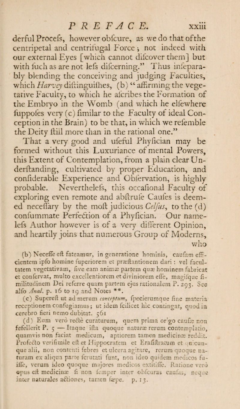derful Proeefs, however obfcure, as we do that of the centripetal and centrifugal Force •, not indeed with our external Eyes [which cannot difcover them] but with fuch as are not lefs difcerning.” Thus infepara- bly blending the conceiving and judging Faculties, which. Harvey diftinguifhes, (b)44 affirming the vege¬ tative Faculty, to which he aicribes the Formation of the Embryo in the Womb (and which he elfewhere l'uppofes very (c) fimilar to the Faculty of ideal Con¬ ception in the Brain) to be that, in which we refemble the Deity {till more than in the rational one.” That a very good and ufeful Phyfician may be formed without this Luxuriance of mental Powers, this Extent of Contemplation, from a plain clear Un- derftanding, cultivated by proper Education, and confiderable Experience and Obfervation, is highly probable. Neverthelefs, this occafional Faculty of exploring even remote and abftrule Caufes is deem¬ ed necefiary by the mod judicious Celfus, to the (d) confummate Perfection of a Phyfician. Our name- lefs Author however is of a very different Opinion, and heartily joins that numerous Group of Moderns, who (b) Necefle eft fateamur, in generatione hominis, caufam effi- cientem ipfo homine fuperiorem ec praeftantioncm dari : vel facul- tatem vegetativam, five earn animse partem quae hominem fabricat et confervat, multo excellcntiorem etdiviniorem effe, magifque fi~ militudinem Dei referre quam partem ejus rationalem P. 293. See alfo Anal. p. 16 to 19 and Notes **. (c) Supereft ut adrnerum conception, fpecierumque fine materia receptionem confugiamus; ut idem fcilicet hie contingat, quod in cerebro fieri nemo dubitat. 361 (d) Eum verb rede curaturum, quem prima orgo caufte non fefellerit P. 5 — Itaque ifta quoque nature rerum contemplatio, quamvis non faciat medicum, aptiorem tamen medicinal reddit. Profedo verifimile cdet Hippocratem et Erafiftratum et quicun- que alii, non contcnti febrcs et ulcera agitare, rerum quoque na- turam ex aliqua parte fcrutati funt, non ideo quidem medicos fu- iife, verum ideo quoque majores medicos extitifTe. Ratione verb opus eit medicinse fi non iemper inter obfeuras caula^, neque inter naturales adiones, tamen fafpe. p. 13.