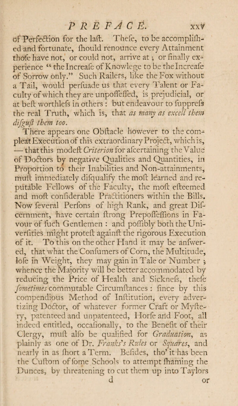 of Perfection for the lafl. Thefe, to be accomplilh- ed and fortunate, fnould renounce every Attainment thofe have not, or could not, arrive at •, or finally ex- perience “ thelncreafe of Knowlege to be thelncreafe of Sorrow only.” Such Railers, like the Fox without a Tail, would perfuade us that every Talent or Fa¬ culty of which they are unpofieffed, is prejudicial, or at bell worthlefs in others : but endeavour to fupprefs the real Truth, which is, that as many as excell them difgufl them too. There appears one Obftacle however to the corn- pleat Execution of this extraordinary Projedt, which is, — that this modeft Criterion for afcertaining the Value of Dodtors by negative Qualities and Quantities, in Proportion to their Inabilities and Non-attainments, mull immediately difqualify the moil learned and re¬ putable Fellows of the Faculty, the moll efteemed and moll confiderable Pr’adlitioners within the Bills. Now feveral Perfons of high Rank, and great Dif- cernment, have certain flrong Prepofiefilons in Fa¬ vour of fuch Gentlemen : and polfibly both the Uni- verfities might protell againll the rigorous Execution of it. To this on the other Hand it may be anfwer- ed, that what the Confumers of Corn, the Multitude, lofe in Weight, they may gain in Tale or Number ; whence the Majority will be better accommodated by reducing the Price of Health and Sicknefs, thefe fometimes commutable Circumllances : fince by this compendious Method of Inftitution, every adver¬ tizing Dodtor, of whatever former Craft or Myfte-^ ry, patenteed and unpatenteed, Horfe and Foot, all indeed entitled, occafionally, to the Benefit of their Clergy, mull alfo be qualified for Graduation, as plainly as one of Dr. Franks's Rules or Squares, and nearly in as fhort a Term. Befides, tho’ it has been the Cuftom of lome Schools to attempt fhaming the Dunces, by threatening to cut them up into Taylors d or