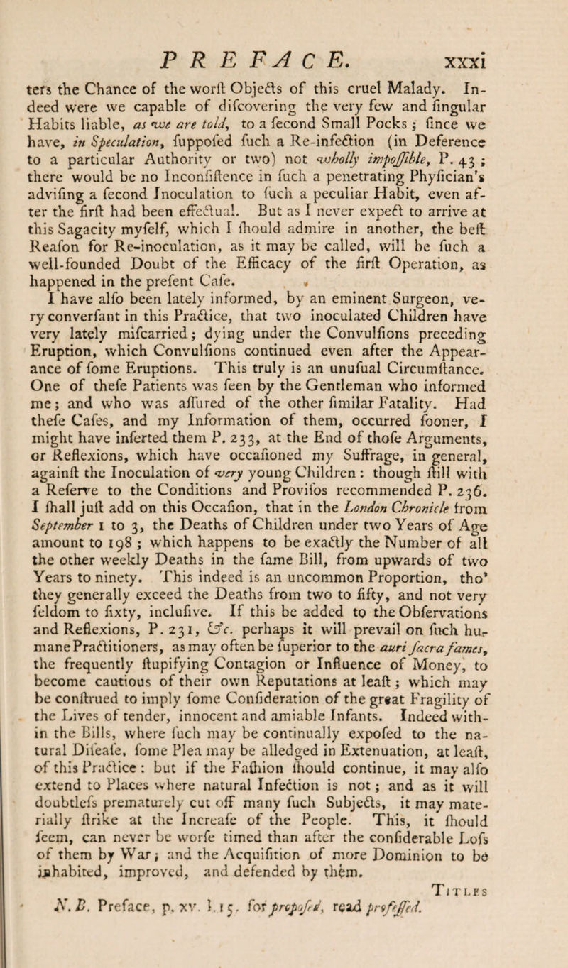 ters the Chance of the worft Objefts of this cruel Malady. In¬ deed were we capable of difcovering the very few and fingular Habits liable, as we are told’, to a fecond Small Pocks; fince we have, in Speculation, fuppofed fuch a Re-infeftion (in Deference to a particular Authority or two) not wholly impojfible, P. 4.3 ; there would be no Inconfiftence in fuch a penetrating Phyfician’s advifmg a fecond Inoculation to inch a peculiar Habit, even af¬ ter the flrft had been effectual. But as I never expeft to arrive at this Sagacity myfelf, which I fhould admire in another, the belt Reafon for Re-inoculation, as it may be called, will be fuch a well-founded Doubt of the Efficacy of the frit Operation, as happened in the prefent Cafe. * I have alfo been lately informed, by an eminent Surgeon, ve¬ ry converfant in this Practice, that two inoculated Children have very lately mifcarried; dying under the Convulfions preceding Eruption, which Convulfions continued even after the Appear¬ ance of fome Eruptions. This truly is an unufual Circumftancc. One of thefe Patients was feen by the Gentleman who informed me; and who was allured of the other fimilar Fatality. Had thefe Cafes, and my Information of them, occurred fooner, I might have inferted them P. 233, at the End of thofe Arguments, or Reflexions, which have occafioned my Suffrage, in general, again!! the Inoculation of ‘very young Children : though flill with a Referve to the Conditions and Provifos recommended P. 236. I fhall juft add on this Occafion, that in the London Chronicle from September I to 3, the Deaths of Children under two Years of Age amount to 198 ; which happens to be exa&amp;ly the Number of all the other weekly Deaths in the fame Bill, from upwards of two Years to ninety. This indeed is an uncommon Proportion, tho* they generally exceed the Deaths from two to fifty, and not very feldom to fixty, inclufive. If this be added to the Obfervations and Reflexions, P. 231, Cfc. perhaps it will prevail on fuch hur mane Practitioners, as may often be luperior to the auri J'acrafames, the frequently ftupifying Contagion or Influence of Money, to become cautious of their own Reputations at leaft; which may be conftrued to imply fome Confideration of the great Fragility of the Lives of tender, innocent and amiable Infants. Indeed with¬ in the Bills, where fuch may be continually expofed to the na¬ tural Difeale, fome Plea may be alledged in Extenuation, at leaft, of this PraCIice : but if the Faftiion lhould continue, it may alfo extend to Places where natural Infection is not; and as it will doubtlefs prematurely cut off many fuch Subjects, it may mate¬ rially ftrike at the Increafe of the People. This, it lhould feem, can never be worfe timed than after the confiderable Lofs of them by War; and the Acquifition of more Dominion to bo inhabited, improved, and defended by them. A’.B. Preface, p. xv. 1. f 5. forf&gt;ropofcdy readprofeffed. Titles
