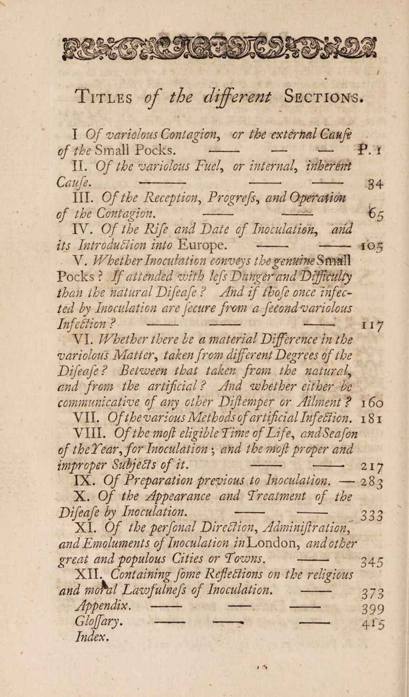 / Titles of the different Sections. I Of variolous Contagion, or the external Caufe of the Small Pocks. - — — II. Of the variolous Fuel., or internal, inherent Caufe. --— - ——- III. Of the Reception, Progrefs, and Operation of the Contagion. —— - IV. Of the Rife and Date of Inoculation, arid its Introduction into Europe. - - V. Whether Inoculation conveys the genuine S m al l Pocks ? If attended with lefs Dangerand Difficulty than the natural Difeafe ? And if ihofe once infec¬ ted by Inoculation are fecure from a fecond variolous Infetlion ? -- - -- VI. Whether there be a material Difference in the variolous Matter, taken from different Degrees of the Difeafe? Between that taken from the natural, and from the artificial ? And whether either be communicative of any other Diftemper or Ailment ? VII. Of the various Methods of artificial InfeXion. VIII. Of the moft eligible Dime of Life, andSeafon of the Year if or Inoculation , and the moft proper and improper Subjects of it. - -■ IX. Of Preparation previous to Inoculation. — X. Of the Appearance and Dreatment of the Difeafe by Inoculation. - - XI. Of the perfonal DircXioni Adminiftration] and Emoluments of Inoculation izz London, and other great and populous Cities or Downs. - XII. Containing fome Reflexions on the religious and mo^al Lazvfulnefs of Inoculation. - Appendix. - - -- Gloffary. - ——- -- Index. P. i 34 117 160 181 217 283 333 345 373 399 4*5 N I 't