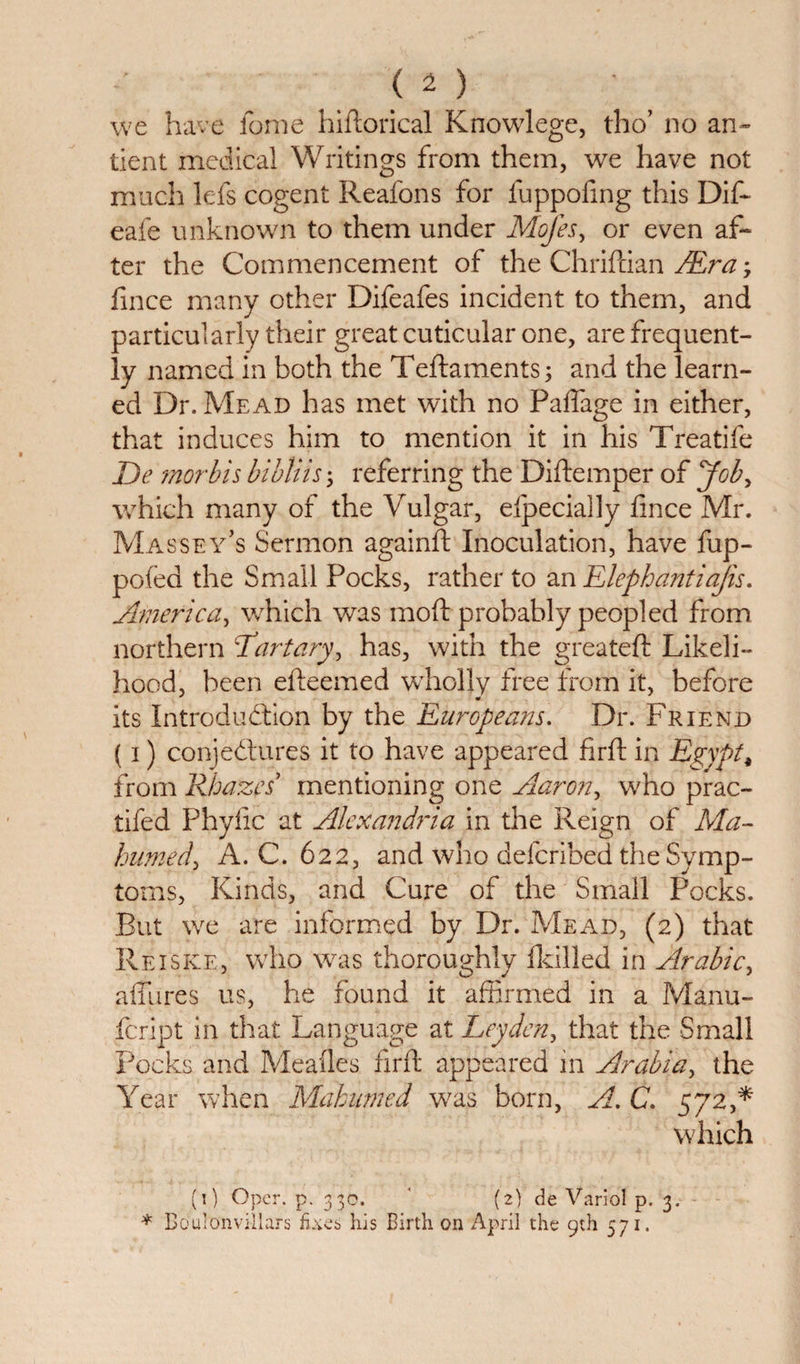 we have fonie hiftorical Knowlege, tho’ no an- tient medical Writings from them, we have not much lefs cogent Reafons for fuppofing this Dif- eafe unknown to them under Mofes, or even af¬ ter the Commencement of the Chriftian /Era; fince many other Difeafes incident to them, and particularly their great cuticular one, are frequent¬ ly named in both the Teftaments; and the learn¬ ed Dr. Mead has met with no Pafiage in either, that induces him to mention it in his Treatife De morbis bibliis; referring the Diftemper of yob, which many of the Vulgar, efpecially fince Mr. Massey’s Sermon againft Inoculation, have fup- pofed the Small Pocks, rather to an Elephantiajis. America, which was moft probably peopled from northern Tartary, has, with the greateft Likeli¬ hood, been efteemed wholly free from it, before its Introduction by the Europeans. Dr. Friend (i) conjectures it to have appeared firft in Egypt, from Rhazes mentioning one Aaron, who prac- tifed Phyiic at Alexandria in the Reign of Ma¬ homed, A. C. 622, and who defcribed the Symp¬ toms, Kinds, and Cure of the Small Pocks. But we are informed by Dr. Mead, (2) that Reiske, who was thoroughly {killed in Arabic, allures us, he found it affirmed in a Manu- fcript in that Language at Leyden, that the Small Pocks and Meafles firft appeared in Arabia, the Year when Mahumed was born, A. C. 572 which (1) Opcr. p. 330. ' (2) de Varied p. 3. * Boulonvillars Exes his Birth on April the 9th 571.