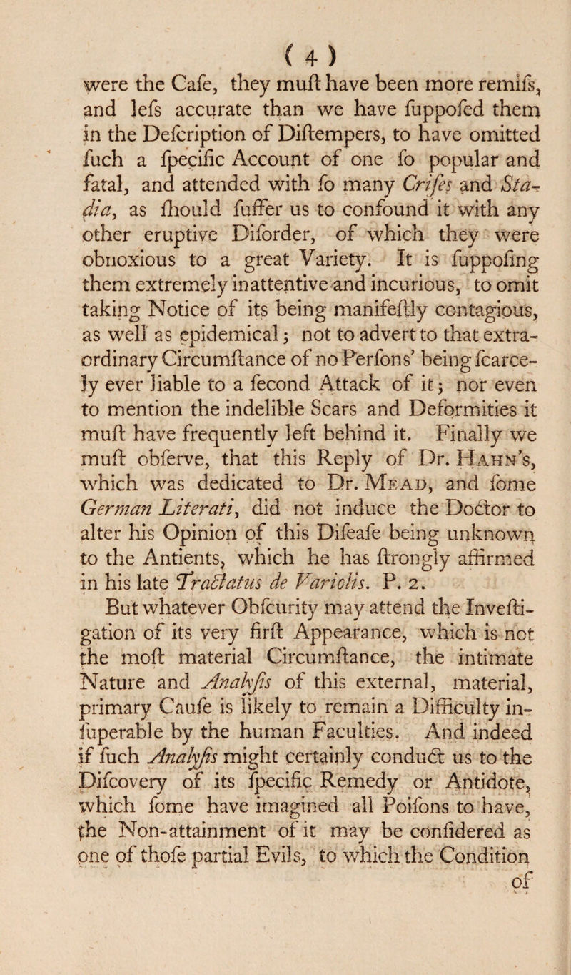 were the Cafe, they muft have been more remifs, and ]efs accurate than we have fuppofed them in the Delcription of Diftempers, to have omitted fuch a fpecific Account of one fo popular and fatal, and attended with fo many Crifes and Sta¬ dia, as fhould fuffer us to confound it with any other eruptive Diforder, of which they were obnoxious to a great Variety. It is fuppofing them extremely inattentive and incurious, to omit taking Notice of its being manifeftly contagious, as well as epidemical; not to advert to that extra¬ ordinary Circumftance of noPerfons’ being fcarce- ly ever liable to a fecond Attack of it; nor even to mention the indelible Scars and Deformities it muft have frequently left behind it. Finally we muft obferve, that this Reply of Dr. Hahns, which was dedicated to Dr. Mead, and fome German Literati, did not induce the Doctor to alter his Opinion of this Difeafe being unknown to the Antients, which he has ftrongly affirmed in his late Lradlatns de Variclis. P. 2. But whatever Obfcurity may attend the Xnvefti- gation of its very firft Appearance, which is not the moft material Circumftance, the intimate Nature and Anakjis of this external, material, primary Caufe is likely to remain a Difficulty in- fuperable by the human Faculties. And indeed if fuch Analyfis might certainly conduct us to the Difcovery of* its fpecific Remedy or Antidote,, which fome have imagined all Poifons to have, $he Non-attainment of it may be confidered as pne of tliofe partial Evils, to which the Condition