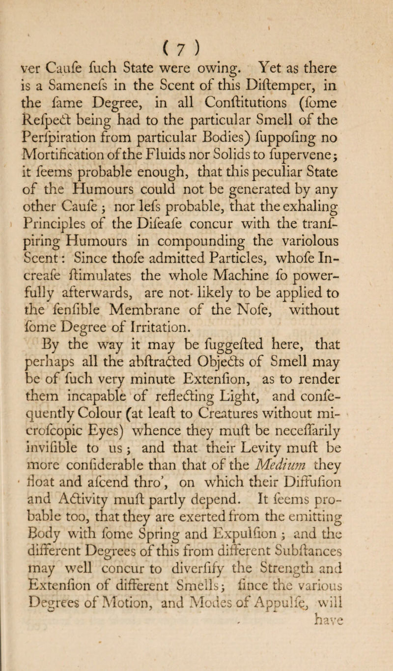 ver Caufe fuch State were owing. Yet as there is a Samenefs in the Scent of this Diftemper, in the fame Degree, in all Conftitutions (fome Refpect being had to the particular Smell of the Perlpiration from particular Bodies) fuppofing no Mortification of the Fluids nor Solids to fupervene; it feems probable enough, that this peculiar State of the Humours could not be generated by any other Caufe ; nor lefs probable, that the exhaling Principles of the Difeafe concur with the trans¬ piring Humours in compounding the variolous Scent: Since thofe admitted Particles, whofe In- creafe ftimulates the whole Machine fo power¬ fully afterwards, are not- likely to be applied to the fenfible Membrane of the Nofe, without fome Degree of Irritation. By the way it may be fuggefted here, that perhaps all the abftradted Objects of Smell may be of fuch very minute Extenfion, as to render them incapable of reflecting Light, and confe- quently Colour (at leaft to Creatures without mi- crofcopic Eyes) whence they muft be neceffarily invifible to us; and that their Levity muft be more confiderable than that of the Medium they float and afcend thro’, on which their Diffufion and Activity muft partly depend. It feems pro¬ bable too, that they are exerted from the emitting Body with fome Spring and Expulfion ; and the different Degrees of this from different Subftances may well concur to diverfify the Strength and Extenfion of different Smells; iince the various Degrees of Motion, and Modes of Appulfe, will have