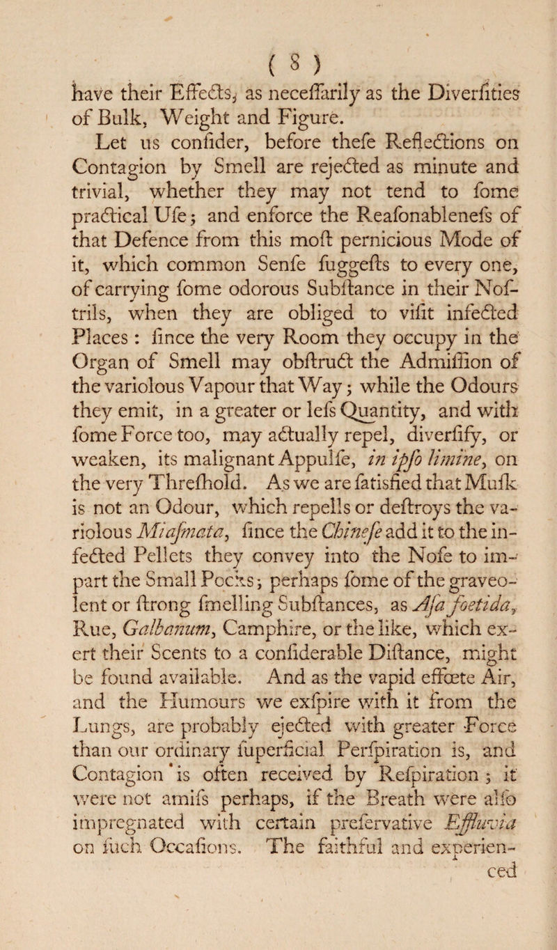 have their Effeds* as neceflarily as the Diverhties of Bulk, Weight and Figure. Let us conlider, before thefe Refledions on Contagion by Smell are rejeded as minute and trivial, whether they may not tend to fome pradical Ufe; and enforce the Reafonablenefs of that Defence from this mod: pernicious Mode of it, which common Senfe fuggefts to every one, of carrying fome odorous Subftance in their Nof- trils, when they are obliged to vifit infeded Places: fince the very Room they occupy in the Organ of Smell may obftrud the Admiffion of the variolous Vapour that Way; while the Odours they emit, in a greater or lels Quantity, and with fome Force too, may adually repel, diverfify, or weaken, its malignant Appulfe, in ipfo limine, on the very Threfhold, As we are fatisfied that Mufk is not an Odour, which repells or deftroys the va¬ riolous Miajmata, dnce the Chinefe add it to the in¬ feded Pellets they convey into the Nofe to im¬ part the Small Pocks; perhaps fome of the graveo- lent or ftrong duelling Subftances, as Aja foetiday Rue, Galhanum, Camphire, or the like, which ex¬ ert their Scents to a confiderable Diftance, might be found available. And as the vapid effete Air, and the Humours we exfpire with it from the Lungs, are probably ejeded with greater Force than our ordinary iuperScia! Perfpiration is, and Contagion * is often received by Refpiration ; It were not amifs perhaps, if the Breath were alio impregnated with certain prefervative Effluvia on inch Occafions. The faithful and excerien- X ced