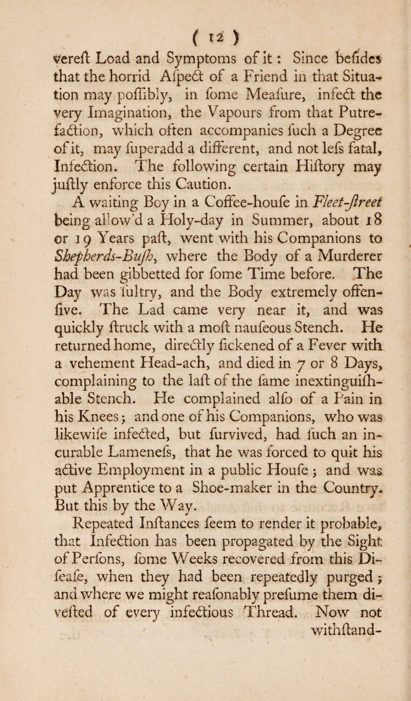 verert Load and Symptoms of it: Since befides that the horrid Alpedt of a Friend in that Situa¬ tion may poffibly, in feme Meafure, infedt the very Imagination, the Vapours from that Putre¬ faction, which often accompanies fuch a Degree of it, may fuperadd a different, and not lefs fatal, Infedtion* The following certain Hiftory may juftly enforce this Caution. A waiting Boy in a Coffee-houfe in Fleet-Jlreet being allow’d a Holy-day in Summer, about 18 or 19 Years part, went with his Companions to Shepherds-Bujh, where the Body of a Murderer had been gibbetted for fome Time before. The Day was iultry, and the Body extremely offen- five. The Lad came very near it, and was quickly ftruck with a mofl naufeous Stench. He returned home, diredtly flckened of a Fever with a vehement Head-ach, and died in 7 or 8 Days, complaining to the laft of the fame inextinguifh- able Stench. Fie complained alfo of a Pain in his Knees; and one of his Companions, who was likewife infedted, but furvived, had fuch an in¬ curable Lamenefs, that he was forced to quit his adtive Employment in a public Houfe 3 and was put Apprentice to a Shoe-maker in the Country. But this by the Way. Repeated Inftances feem to render it probable, that Infedtion has been propagated by the Sight of Perfons, fome Weeks recovered from this Di~ feafe, when they had been repeatedly purged ; and where we might reafonably prefume them di¬ verted of every infectious Thread, Now not withftand-