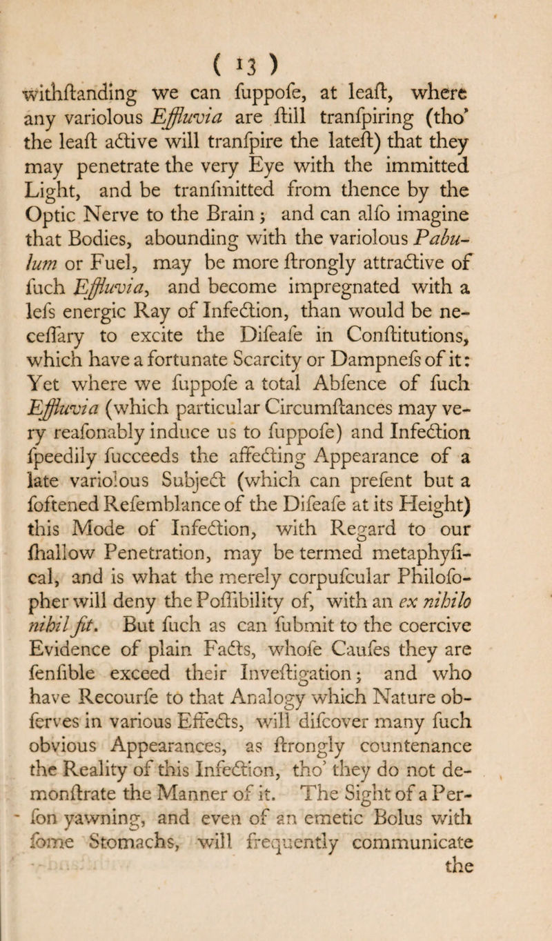 ( *3 ) withftanding we can fuppofe, at leaft, where any variolous Effluvia are ftill tranfpiring (tho’ the leaft adtive will tranfpire the lateft) that they may penetrate the very Eye with the immitted Light, and be tranfmitted from thence by the Optic Nerve to the Brain j and can alfo imagine that Bodies, abounding with the variolous Pabu¬ lum or Fuel, may be more ftrongly attractive of fuch Effluvia, and become impregnated with a lefs energic Ray of Infedtion, than would be ne- ceflary to excite the Difeafe in Conftitutions, which have a fortunate Scarcity or Dampnefs of it: Yet where we fuppofe a total Abfence of fuch Effluvia (which particular Circumftances may ve¬ ry reafonably induce us to fuppofe) and Infedtion fpeedily fucceeds the affedting Appearance of a late variolous Subjedt (which can prefent but a foftened Refemblance of the Difeafe at its Height) this Mode of Infedtion, with Regard to our fhallow Penetration, may be termed metaphyfi- cal, and is what the merely corpufcular Philofo- pher will deny the Poflibility of, with an ex nihilo nihil fit. But fuch as can fubmit to the coercive Evidence of plain Fadts, whofe Caufes they are fenfible exceed their Inveftigation; and who have Recourfe to that Analogy which Nature ob- ferves in various Effedts, will difcover many fuch obvious Appearances, as ftrongly countenance the Reality of this Infedtion, tho’ they do not de- monftrate the Manner of it. The Sight of a Per- ■ ion yawning, and even of an emetic Bolus with fome Stomachs, will frequently communicate the