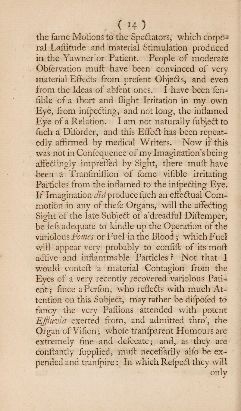 ( *4 ) the fame Motions to the Spectators, which corpo-s ral Laffitude and material Stimulation produced in the Yawner or Patient. People of moderate Obfervation muft have been convinced of very material EffeCts from prefent ObjeCts* and even from the Ideas of abfent ones. I have been fen- iible of a fhort and flight Irritation in my own Eye, from infpefting, and not long, the inflamed Eye of a Relation. I am not naturally fubjeCt to fuch a Diforder, and this ErfeCt has been repeat¬ edly affirmed by medical Writers. Now if this was not in Confequence of my Imagination’s being affeCt in gly imprefied by Sight, there muff; have been a Tranfmiffion of fome vifible irritating o Particles from the inflamed to the infpeCting Eye. If Imagination did produce fuch an effectual Com¬ motion in any of thefe Organs, will the affeCting Sight of the late SubjeCt of a* dreadful Diftemper, be lefs adequate to kindle up the Operation of the variolous Forties or Fuel in the Blood; which Fuel will appear very probably to confift of its moft aCtive and inflammable Particles ? Not that I would conteft a material Contagion from the Eyes of a very recently recovered variolous PatF ent; fince a Perfon, who reflects with much At¬ tention on this SubjeCt, may rather be difpofed to fancy the very Paflions attended with potent Effluvia exerted from, and admitted thro’, the Organ of Vificn; whofe tranfparent Humours are extremely fine and defecate; and, as they are conftantiy fupplied, muft neceflarily alfo be ex¬ pended and tranlpire: In which RefpeCt they will
