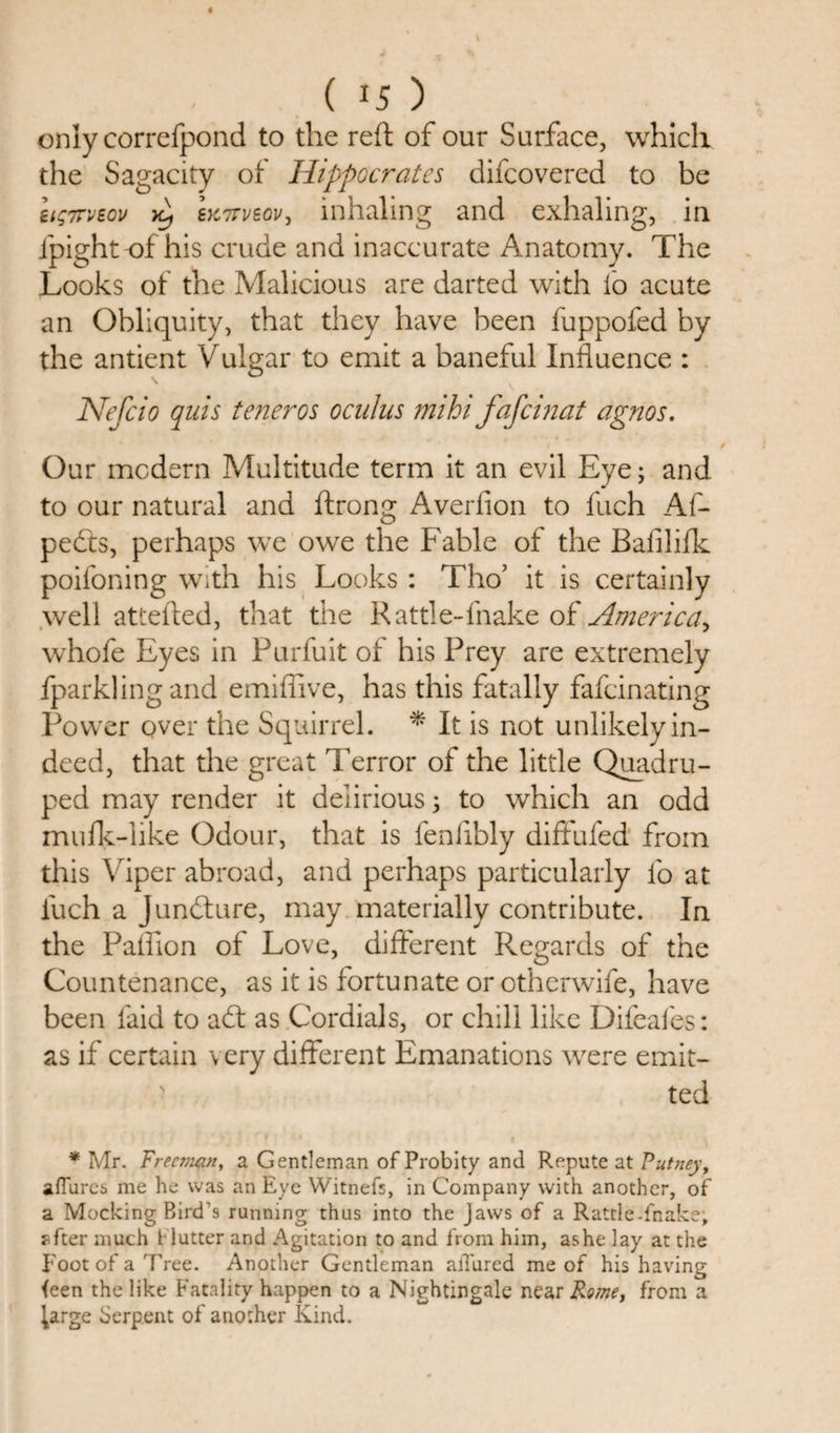 only correfpond to the reft of our Surface, which the Sagacity of Hippocrates difcovered to be eig7Tveov xt) EK7rveov, inhaling and exhaling, in ipight of his crude and inaccurate Anatomy. The Looks of the Malicious are darted with fo acute an Obliquity, that they have been fuppofed by the anticnt Vulgar to emit a baneful Influence : Nefcio quis teneros oculus mihi fafcinat agnos. Our modern Multitude term it an evil Eye; and to our natural and ftrong Averfion to fuch Af- pedts, perhaps we owe the Fable of the Bafilifk poifoning with his Looks : Tho’ it is certainly well attefted, that the Rattle-fnake of America, whofe Eyes in Purfuit of his Prey are extremely fparkling and emiffive, has this fatally fafcinating Power over the Squirrel. * It is not unlikely in¬ deed, that the great Terror of the little Quadru¬ ped may render it delirious; to which an odd mufk-like Odour, that is fenlibly diftufed from this Viper abroad, and perhaps particularly fo at fuch a Juncture, may materially contribute. In the Paffion of Love, different Regards of the Countenance, as it is fortunate or otherwife, have been laid to a£t as Cordials, or chill like Difeafes: as if certain \ ery different Emanations were emit- s ted * Mr. Freeman, a Gentleman of Probity and Repute at Putney, aflures me he was an Eye Witnefs, in Company with another, of a Mocking Bird’s running thus into the Jaws of a Rattle-fnake; sfter much flutter and Agitation to and from him, as he lay at the Foot of a Tree. Another Gentleman allured me of his having ieen the like Fatality happen to a Nightingale near Rome, from a j,arge Serpent of another Kind.
