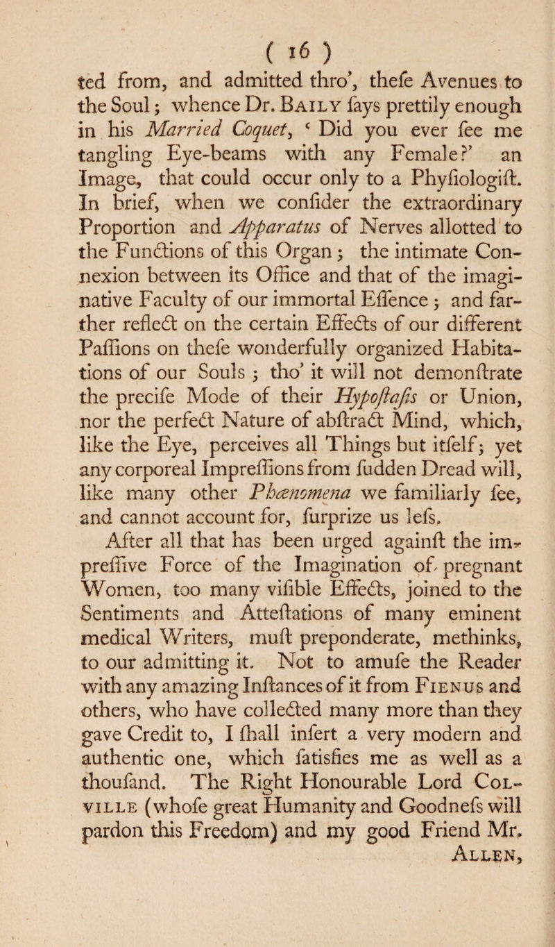 ted from, and admitted thro*, thefe Avenues to the Soul; whence Dr. Baily fays prettily enough in his Married Coquet, c Did you ever fee me tangling Eye-beams with any Female?’ an Image, that could occur only to a PhyfiologifL In brief, when we confider the extraordinary Proportion and Apparatus of Nerves allotted to the Fundions of this Organ; the intimate Con¬ nexion between its Office and that of the imagi¬ native Faculty of our immortal Effence ; and far¬ ther refled: on the certain Effeds of our different Paffions on thefe wonderfully organized Habita¬ tions of our Souls 5 tho’ it will not demonftrate the precife Mode of their Hypojlajis or Union, nor the perfed Nature of abftrad Mind, which, like the Eye, perceives all Things but itfelf; yet any corporeal Impreffions from fudden Dread will, like many other Phenomena we familiarly fee, and cannot account for, furprize us lefs. After all that has been urged againft the im- preffive Force of the Imagination of pregnant Women, too many vifible Effeds, joined to the Sentiments and Atteftations of many eminent medical Writers, muft preponderate, methinks, to our admitting it. Not to amufe the Reader with any amazing Inftancesof it from Fienus and others, who have colleded many more than they gave Credit to, I fhall infert a very modern and authentic one, which fatisfies me as well as a thoufand. The Right Honourable Lord Col¬ ville (whofe great Humanity and Goodnefs will pardon this Freedom) and my good Friend Mr, Allen,