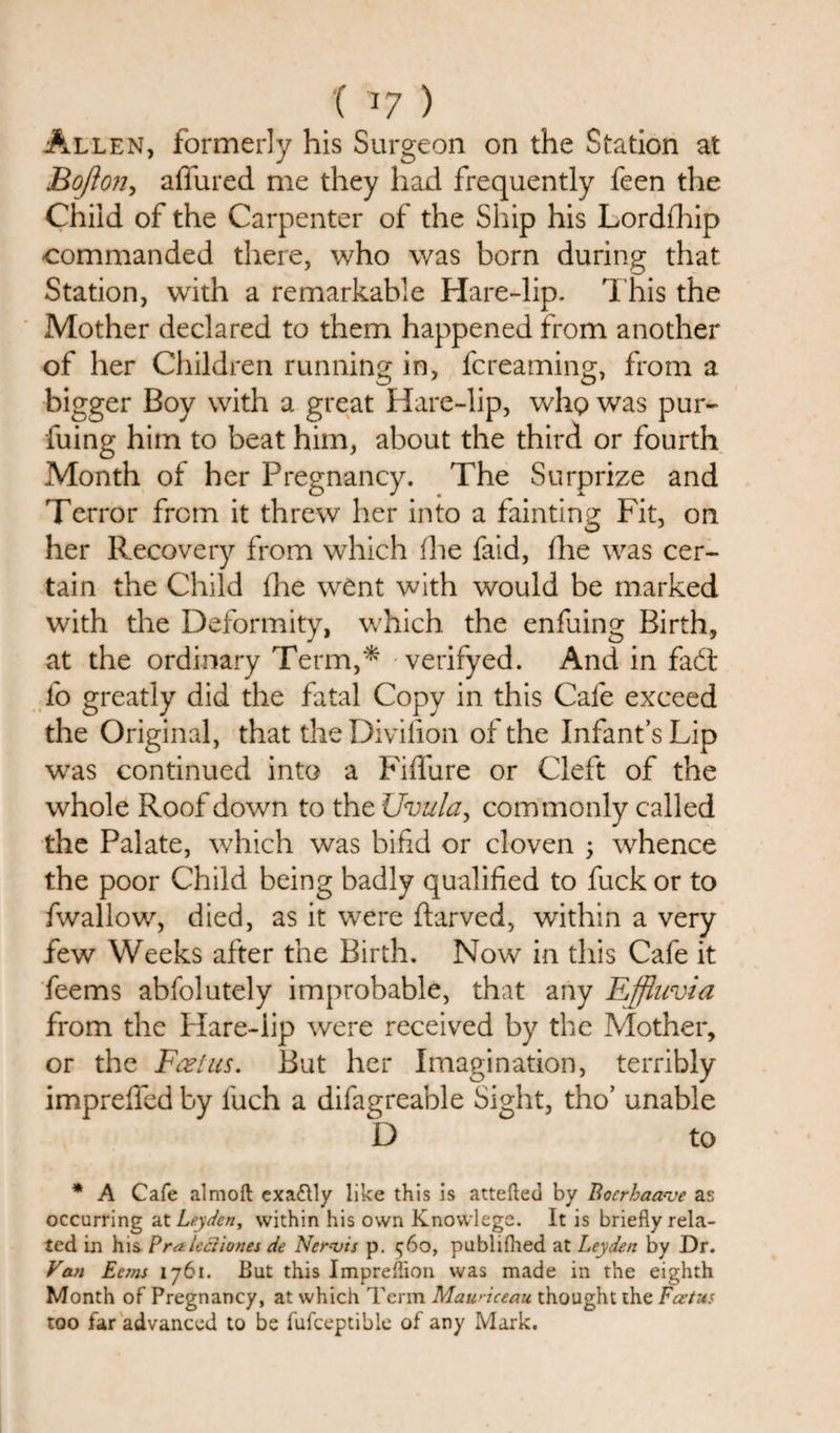 Allen, formerly his Surgeon on the Station at Bojlon, allured me they had frequently feen the Child of the Carpenter of the Ship his Lordihip -commanded there, who was born during that Station, with a remarkable Hare-lip. This the Mother declared to them happened from another of her Children running in, fcreaming, from a bigger Boy with a great Hare-lip, who was pur- fuing him to beat him, about the third or fourth Month of her Pregnancy. The Surprize and Terror from it threw her into a fainting Fit, on O J her Recovery from which (he laid, (lie was cer¬ tain the Child {he went with would be marked with the Deformity, which the enfuing Birth, at the ordinary Term,* verifyed. And in fadt lo greatly did the fatal Copy in this Cafe exceed the Original, that theDivifion of the Infant’s Lip was continued into a Fiffure or Cleft of the whole Roof down to the Uvula, commonly called the Palate, which was bifid or cloven ; whence the poor Child being badly qualified to fuck or to fwallow, died, as it were ftarved, within a very few Weeks after the Birth. Now in this Cafe it feems abfolutely improbable, that any Effluvia from the Hare-iip were received by the Mother, or the Feel us. But her Imagination, terribly imprefied by luch a difagreable Sight, tho’ unable D to * A Cafe almoft exactly like this is attefted by Bocrhaa-ve as occurring at Leyden, within his own Knowlege. It is briefly rela¬ ted in his Praleciiones de Nervis p. 560, publifhed at Leyden by Dr. Van Ec7ns 1761. But this Impreflion was made in the eighth Month of Pregnancy, at which Term Maunceau thought the Foetus too far advanced to be fufceptible of any Mark.