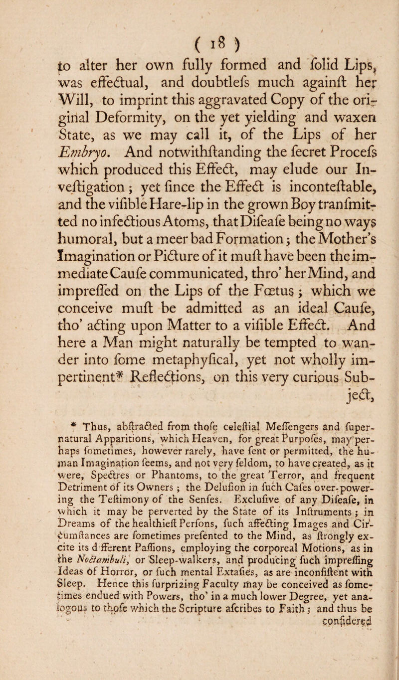 to alter her own fully formed and folid Lips, was effectual, and doubtlefs much againft her Will, to imprint this aggravated Copy of the orir ginal Deformity, on the yet yielding and waxen State, as we may call it, of the Lips of her Embryo. And notwithstanding the fecret Procefs which produced this Effect, may elude our In- veftigation ; yet fince the Effedt is inconteftable, and the vifible Hare-lip in the grown Boy tranfmit- ted no infectious Atoms, thatDifeafe being no ways humoral, but a meer bad Formation; the Mother’s Imagination or Pidture of it m uft have been the im¬ mediate Caufe communicated, thro’ her Mind, and impreffed on the Lips of the Foetus; which we conceive muft be admitted as an ideal Caufe, tho’ adting upon Matter to a vifible Effect. And here a Man might naturally be tempted to wan¬ der into feme metaphyfical, yet not wholly im¬ pertinent^ Reflections, on this very curious Sub- jedt. * Thus, abftra&amp;ed frojn thofe celefiial Meffengers and fuper- natural Apparitions, which Heaven, for great Purpofes, may per¬ haps fometimes, however rarely, have fent or permitted, the hu¬ man Imagination feems, and not very feldom, to have created, as it were, Spectres or Phantoms, to the great Terror, and frequent Detriment of its Owners; the Delufion in fuch Cafes over-power¬ ing the Teftimony of the Senfes. Exclufive of any Difeafe, in which it may be perverted by the State of its Inltruments; in Dreams of the healthieft Perfons, fuch affecting Images and Cir- iumftances are fometimes prefented to the Mind, as Itrongly ex¬ cite its d fferent Paffions, employing the corporeal Motions, as in the Noflctmbuli, or Sleep-walkers, and producing fuch impreffing Ideas 6f Horror, or fuch mental ExtafiCs, as are inconfiftent with Sleep. Hence this furpri2ing Faculty may be conceived as fome- times enduedwith Powers, tho1 in a much lower Degree, yet ana¬ logous to thpfe which the Scripture aferibes to Faith \ and thus be confiderei