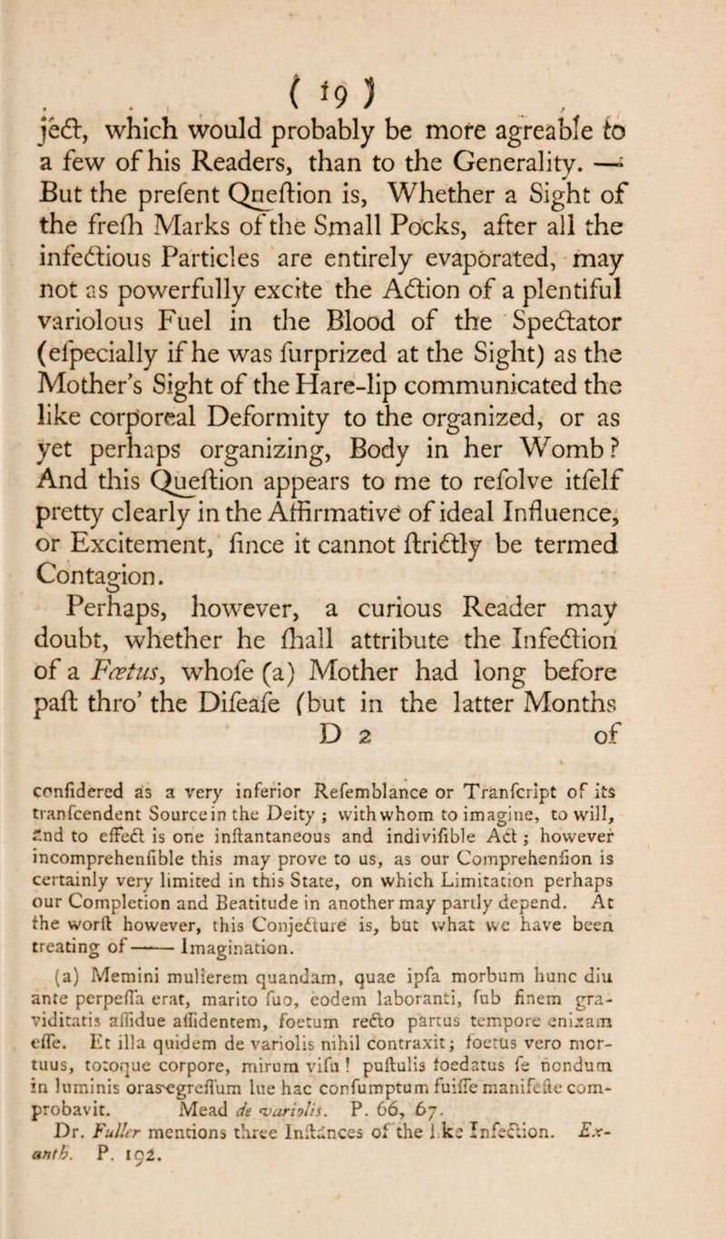 , * ' ^ } jedt, which would probably be more agreable to a few of his Readers, than to the Generality. —- But the prefent Queftion is, Whether a Sight of the frefh Marks of the Small Pocks, after all the infectious Particles are entirely evaporated, may not as powerfully excite the ACtion of a plentiful variolous Fuel in the Blood of the Spectator (efpecially if he was furprized at the Sight) as the Mother’s Sight of the Hare-lip communicated the like corporeal Deformity to the organized, or as yet perhaps organizing, Body in her Womb ? And this Queftion appears to me to refolve itfelf pretty clearly in the Affirmative of ideal Influence, or Excitement, fince it cannot ftriCtly be termed Contagion. Perhaps, however, a curious Reader may doubt, whether he fhall attribute the InfeCtiori of a Fcetus, whofe (a) Mother had long before paft thro’ the Difeafe (but in the latter Months D 2 of confidered as a very inferior Refemblance or Tranfcript of its tranfcendent Source in the Deity ; with whom to imagine, to will, £nd to effed is one inftantaneous and indivifible Ad ; however incomprehenlible this may prove to us, as our Comprehenfion is certainly very limited in this State, on which Limitation perhaps our Completion and Beatitude in another may partly depend. At the worft however, this Conjedure is, but what we have been treating of-Imagination. (a) Memini mulierem quandam, quae ipfa morbum hunc diu ante perpefTa erat, marito fuo, eodem laboranti, fub finem gra- viditatis afiidue atfidentem, foetum redo partus tempore enijram efle. Et ilia quidem de variolis nihil contraxit; foetus vero mcr- tuus, totoque corpore, mirum vifu ! puftulis foedatus fe ncndum in luminis oras^egreflum lue hac confumptum fuifle manifefte com- probavit. Mead de &lt;varh!is. P. 66, 67. Dr. Fuller mentions three Initinces of the I ke Infection. Ex-