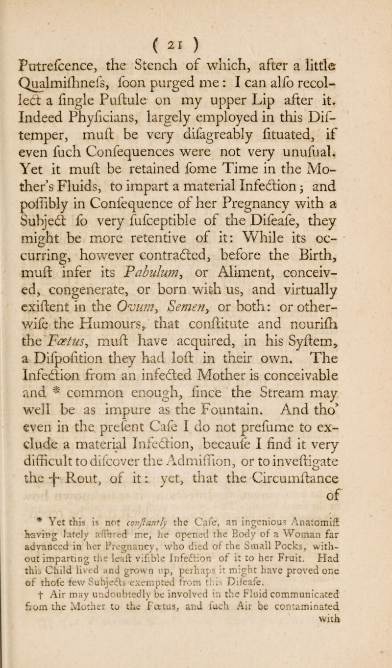 Putrefcence, the Stench of which, after a little Qualmiflinefs, loon purged me: I can alfo recoi¬ led: a Angle Puftule on my upper Lip after it. Indeed Phyficians, largely employed in this Dif- temper, mud be very difagreably fituated, if even fuch Confequences were not very unufual. Yet it muft be retained fome Time in the Mo¬ ther’s Fluids, to impart a material Infection; and poffibly in Confequence of her Pregnancy with a Subjed fo very fufceptible of the Difeafe, they might be more retentive of it: While its oc¬ curring, however contracted, before the Birth, muft infer its Pabulum, or Aliment, conceiv¬ ed, congenerate, or born with us, and virtually exiftent in the Ovum, Semen, or both: or other- wife the Humours, that conftitute and nourifti the Feet us, muft have acquired, in his Syftem, a Difpofition they had loft in their own. The Infedion from an infeded Mother is conceivable and * common enough, fince the Stream may well be as impure as the Fountain. And tho’ even in the. prelent Cafe I do not prefume to ex¬ clude a material Infedion, becaufe I find it very difficult to difeover the Admiffion, or to inveftigate the Pvout, of it: yet, that the Circumftance of * Yet this is not conjlanily the Cafe, an ingenious Anatomift having lately ahured me, he opened the Body of a Woman far advanced in her Pregnancy, who died of the Small Pocks, with¬ out imparting the leaft vifible Infe&amp;ion of it to her Fruit. Had this Child lived and grown up, perhaps it might have proved one of thofe few Subjects exempted from this Difeafe. t Air may undoubtedly be involved in the Fluid communicated from the Mother to the fatus, and fuch Air be contaminated with
