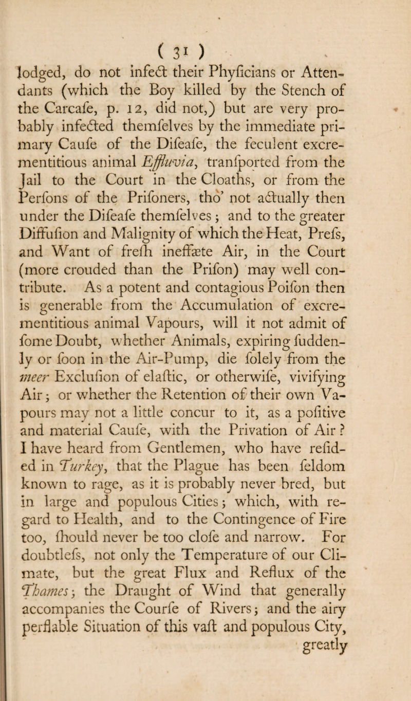 lodged, do not infedt their Phyficians or Atten¬ dants (which the Boy killed by the Stench of the Carcafe, p. 12, did not,) but are very pro¬ bably infedted themfelves by the immediate pri¬ mary Caufe of the Difeafe, the feculent excre- mentitious animal Effluvia, tranfported from the jail to the Court in the Cloaths, or from the Perfons of the Prifoners, tho’ not actually then under the Difeafe themfelves; and to the greater Diffufion and Malignity of which the Heat, Prefs, and Want of frelh ineffaete Air, in the Court (more crouded than the Prifon) may well con¬ tribute. As a potent and contagious Poifon then is generable from the Accumulation of excre- mentitious animal Vapours, will it not admit of fome Doubt, whether Animals, expiring fudden- ly or foon in the Air-Pump, die folely from the meer Exclusion of elaftic, or otherwife, vivifying Air; or whether the Retention of their own Va¬ pours may not a little concur to it, as a pofitive and material Caufe, with the Privation of Air ? I have heard from Gentlemen, who have redd¬ ed in Turkey, that the Plague has been feldom known to rage, as it is probably never bred, but in large and populous Cities; which, with re¬ gard to Health, and to the Contingence of Fire too, fhould never be too clofe and narrow. For doubtlefs, not only the Temperature of our Cli¬ mate, but the great Flux and Reflux of the Thames-, the Draught of Wind that generally accompanies the Courfe of Rivers; and the airy perflable Situation of this vaft and populous City,