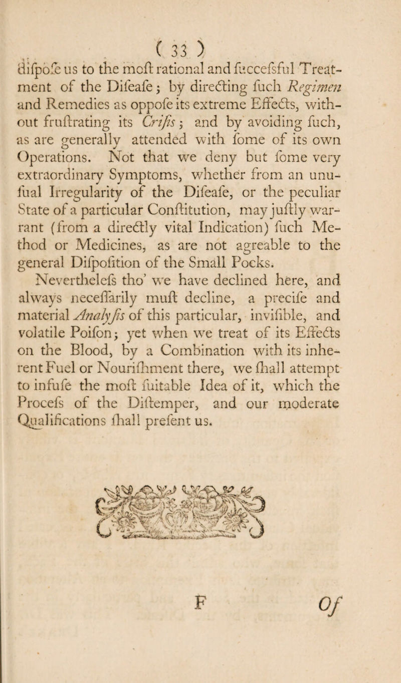 «* ' difpofe us to the mcft rational and fuccefsful Treat¬ ment of the Difeafe; by direfting fuch Regimen and Remedies as oppofe its extreme Efifedts, with¬ out fruftrating its C?~ifis; and by avoiding fuch, as are generally attended with fome of its own Operations. Not that we deny but fome very extraordinary Symptoms, whether from an unu- fual Irregularity of the Difeafe, or the peculiar State of a particular Conffitution, may juftly war¬ rant (from a diredtly vital Indication) fuch Me¬ thod or Medicines, as are not agreable to the general Difpofition of the Small Pocks. Neverthelefs tho’ we have declined here, and always neceffarily muft decline, a precife and material Analyjis of this particular, invifible, and volatile Poifon; yet when we treat of its Effects on the Blood, by a Combination with its inhe¬ rent Fuel or Nourifhment there, we fhall attempt to infufe the moft fuitable Idea of it, which the Procefs of the Diftemper, and our moderate Qualifications fhall prefent us. F Of