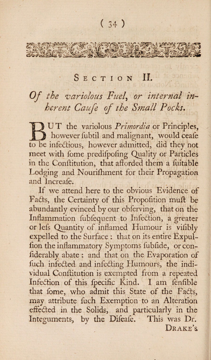 Section II. Of the variolous Fuel, or internal in¬ herent Caufe of the Small Pocks. \ BUT the variolous Primordia or Principles, ✓ however fubtil and malignant, would ceafe to be infectious, however admitted, did they not meet with fome predifpofing Quality or Particles in the Conftitution, that afforded them a fuitable Lodging and Nourifhment for their Propagation and Increafe. If we attend here to the obvious Evidence of FaCts, the Certainty of this Propofition muff be abundantly evinced by our obferving, that on the Inflammation fubfequent to Infedion, a greater or lefs Quantity of inflamed Humour is vifibly expelled to the Surface : that on its entire Expul- ilon the inflammatory Symptoms fubfide, or con- liderably abate : and that on the Evaporation of fuch infeded and infeding Humours, the indi¬ vidual Conftitution is exempted from a repeated Infedion of this fpecific Kind. I am fenflble that fome, who admit this State of the Fads, may attribute fuch Exemption to an Alteration efteded in the Solids, and particularly in the Integuments, by the Difeafe. This was Dr. Drake’s