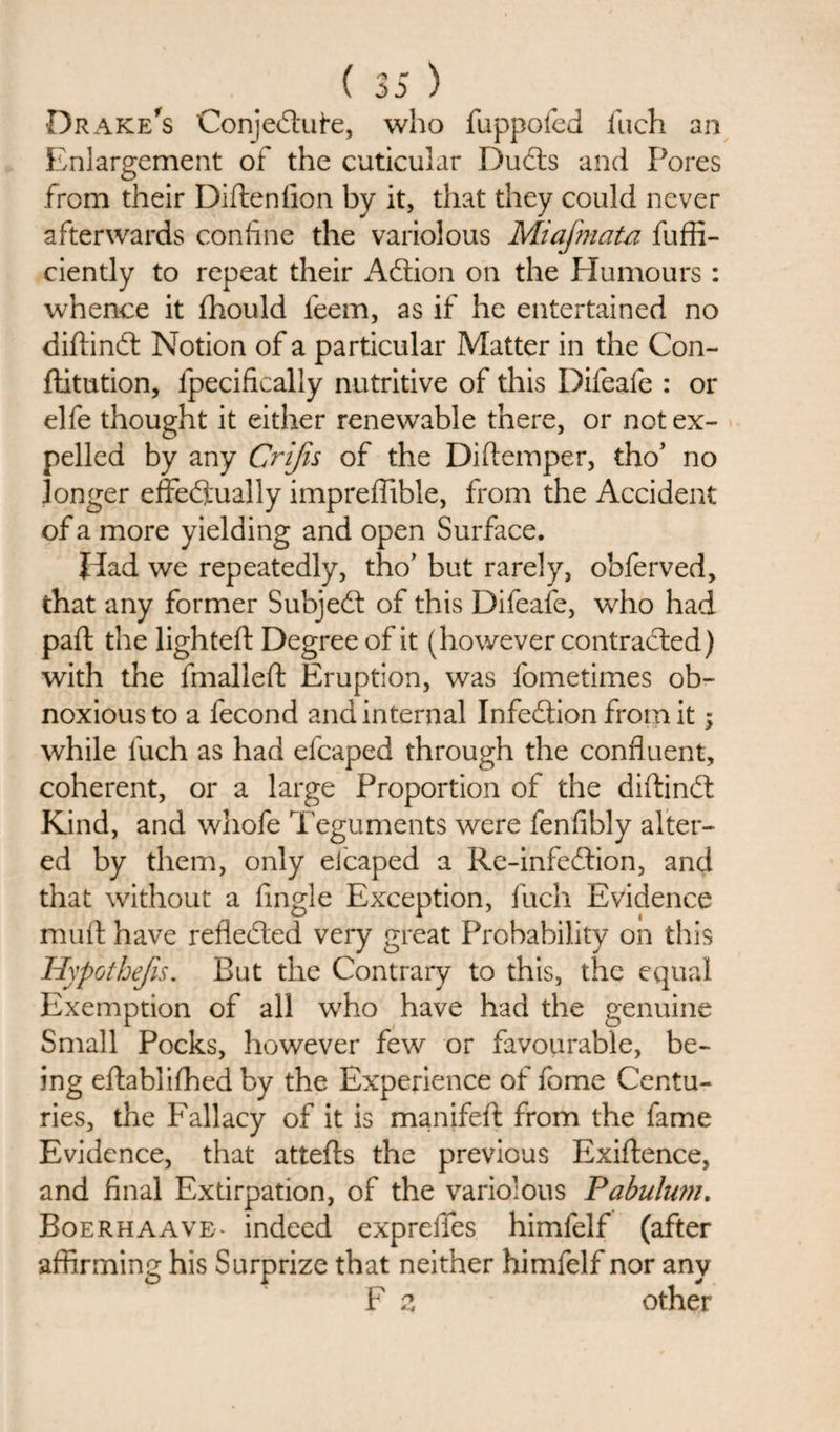 Drake's Conjedufe, who fuppofed inch an Enlargement of the cuticular Duds and Pores from their DiftenAon by it, that they could never afterwards coniine the variolous Miafmata fuffi- ciently to repeat their Adion on the Humours : whence it fhould feem, as if he entertained no diftind Notion of a particular Matter in the Con- ftitution, fpecificaliy nutritive of this Difeafe : or elfe thought it either renewable there, or not ex¬ pelled by any Crijis of the Diftemper, tho’ no longer effedually impreffible, from the Accident of a more yielding and open Surface. Had we repeatedly, tho’ but rarely, obferved, that any former Subjed of this Difeafe, who had part the lighted Degree of it (however contraded) with the fmalleft Eruption, was fometimes ob¬ noxious to a fecond and internal Infedion from it; while luch as had efcaped through the confluent, coherent, or a large Proportion of the diftind Kind, and whofe Teguments were fenflbly alter¬ ed by them, only eicaped a Re-infedion, and that without a Angle Exception, fuch Evidence muft have refleded very great Probability on this Hypothecs. But the Contrary to this, the equal Exemption of all who have had the genuine Small Pocks, however few or favourable, be¬ ing eftablifhed by the Experience of fome Centu¬ ries, the Fallacy of it is manifeft from the fame Evidence, that attefts the previous Exiftence, and Anal Extirpation, of the variolous Pabulum. Boerhaave- indeed exprefles himfelf (after affirming his Surprize that neither himfelf nor any F z other