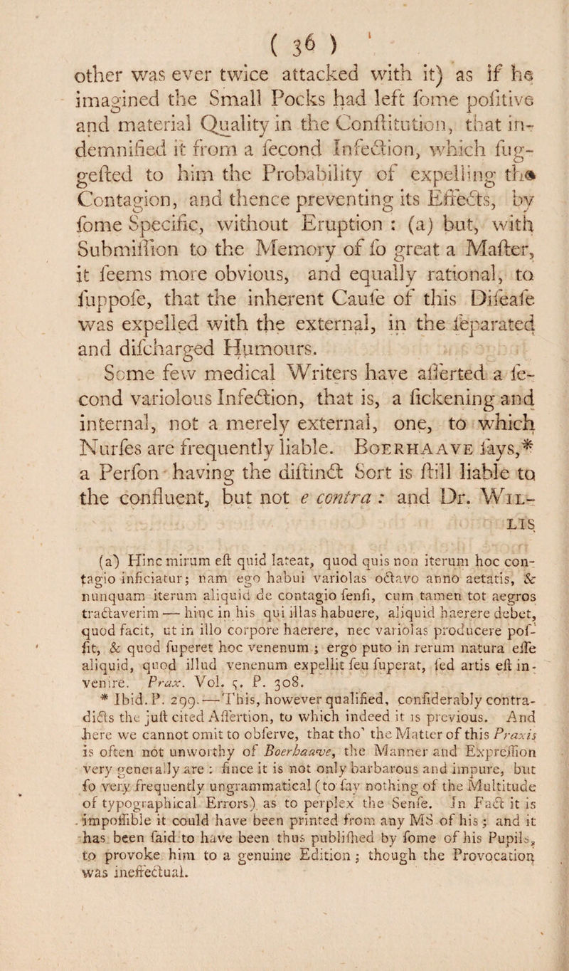 other was ever twice attacked with it) as if he imagined the Small Pocks had left feme pofitive and material Quality in the Conditution, that in¬ demnified it from a fecond Infection, which fug- gefted to him the Probability of expelling the* Contagion, and thence preventing its Efiedts, by fome Specific, without Eruption : (a) but, with Submiflion to the Memory of fo great a Maher, it leems more obvious, and equally rational, to fuppofe, that the inherent Caufe of this Difeafe was expelled with the external, in the feparated and difeharged Humours. Seme few medical Writers have affected a fe¬ cond variolous Infection, that is, a fickening and internal, not a merely external, one, to which Murfes are frequently liable. Boerhaave lays,* a Perfon having the diltindl Sort is hill liable to the confluent, but not e contra : and Dr. Wil- LIS (a) Hinq minim eft quid lateat, quod quis non iterum hoc con- tao'io inficiatur: nam ego habui variolas octavo anno aetatis, &amp; O O 7 nunquam iterum aliquid de contagio fen ft, cum tameri tot aegros tradaverim — hinc in his qui lllas habuere, aliquid haerere debet, quod facit, ut in illo corpore haerere, nec variolas producere pof- ftt, &amp; quod fuperet hoc venenum ; ergo puto in rerum natura efte aliquid, quod illud venenum expellit feu fuperat, fed artis eft in¬ venire. Prax. Vol. q. P. 308. * Ibid. P. 299. — This, however qualified, conftderably contra- dids the juft cited Aftertion, to which indeed it is previous. And here we cannot omit to obferve, that tho’ the Matter of this Praxis is often not unworthy of Boerhaave, the Manner and Expreilion very genet ally are : ftnee it is not only barbarous and impure, but fo very frequently ungrammatical (to fay nothing of the Multitude of typographical Errors), as to perplex the Senfe. In Fad it is . impoftible it could have been printed from any MS of his; and it has been faid to have been thus publifhed by fome of his Pupils, to provoke him to a genuine Edition; though the Provocation^ was ineffectual.