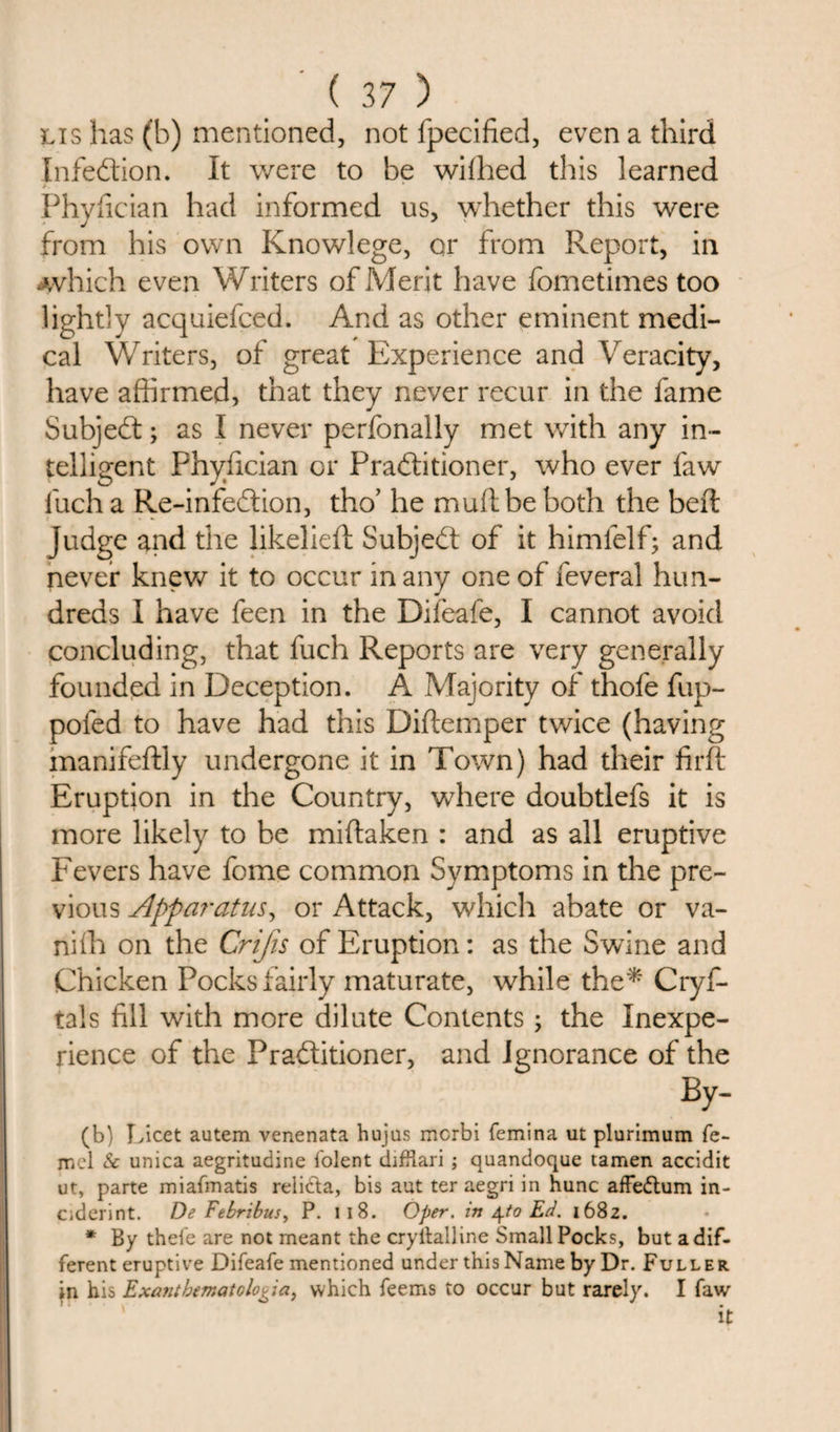Lis has (b) mentioned, not fpecified, even a third Infection. It were to be wifhed this learned &gt;. Phyfician had informed us, whether this were from his own Knowlege, or from Report, in .which even Writers of Merit have fometimes too lightly acquiefced. And as other eminent medi¬ cal Writers, of great Experience and Veracity, have affirmed, that they never recur in the fame Subjedt; as I never perfonally met with any in¬ telligent Phyfician or Pradtitioner, who ever faw fuch a Re-infedtion, tho’ he mud be both the bed judge and the likelieft Subjedt of it himfelf; and never knew it to occur in any one of feveral hun¬ dreds I have feen in the Difeafe, I cannot avoid concluding, that fuch Reports are very generally founded in Deception. A Majority of thofe fup- pofed to have had this Diftemper twice (having manifeftly undergone it in Town) had their firft Eruption in the Country, where doubtlefs it is more likely to be miftaken : and as all eruptive Fevers have fome common Symptoms in the pre¬ vious Apparatus, or Attack, which abate or va- niffi on the Crijis of Eruption: as the Swine and Chicken Pocks fairly maturate, while the* Cryf- tals fill with more dilute Contents; the Inexpe¬ rience of the Pradtitioner, and ignorance of the By- (b) Licet autem venenata hujus mcrbi femina ut plurimum fe- mcl Sc unica aegritudine folent difliari ; quandoque tamen accidit ut, parte miafmatis reli&amp;a, bis aut ter aegri in hunc affedtum in- Ciderint. De Febribus, P. I I 8. Oper. in \to Ed. 1682. * By thefe are not meant the cryllalline Small Pocks, but a dif¬ ferent eruptive Difeafe mentioned under this Name by Dr. Fuller in his Exantbematclooia, which feems to occur but rarely. I faw it