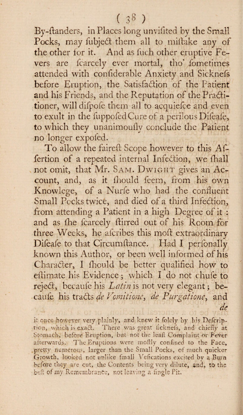 (38} By-ftanders, in Places long unviiited by the Small Pocks, may fubjeCt them all to miftake any of the other for it. And as fuch other eruptive Fe¬ vers are fcarcely ever mortal, tho’ fometimes attended with conflderable Anxiety and Sicknefs before Eruption, the Satisfaction of the Patient and his Friends, and the Reputation of the Practi¬ tioner, willdifpofe them all to acquiefce and even to exult in the fuppofedCure of a perilous Difeafe, to which they unanimoully conclude the Patient no longer expofed. To allow the faireft Scope however to this Af- fertion of a repeated internal Infection, we final! not omit, that Mr. Sam. Dwight gives an Ac.- count, and, as it fhould feem, from his own Knowlege, of a Nurfe who had the confluent Small Pecks twice, and died of a third Infection, from attending a Patient in a high Degree of it : and as fhe fcarcely ffirred out of his Room for three Weeks, he aferibes this moft extraordinary Difeafe to that Circumfiance. Had I perfonally known this Author, or been well informed of his Character, I fhould be better qualified how to effimate his Evidence; which I do not chufe to rejeCt, becaufe his Latin is not very elegant; be- cauie his traCts die Vomit 1 one &gt; de Purgatione, and de it once however very plainly, and knew it folely by bis Defcrip- tion, which is exadt. There was great licknefs, and chiefly at Stomach, before Eruption, but not the leak Complaint or Fever afterwards. The Eruptions were mortly confined to the Face, pretty numerous, larger than the Small Pocks, of much quicker Growth, looked not unlike final! Vefications excited by a Burn before they are cut, the Contents being very dilute, and, to the bell of my Remembrance, not leaving a iingle Pit.