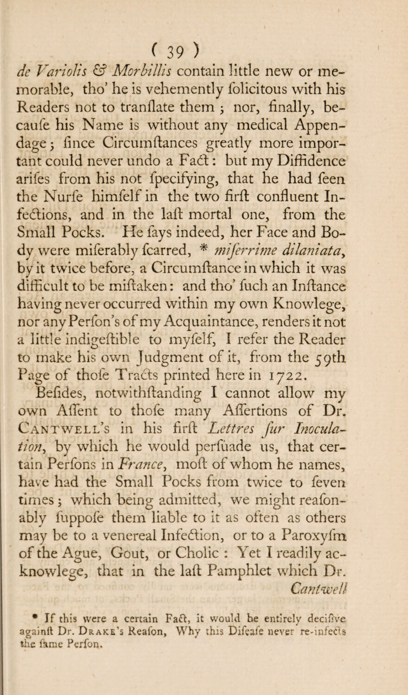 de Varloils &amp; Morbillis contain little new or me¬ morable, tho’ he is vehemently folicitous with his Readers not to tranflate them ; nor, finally, be- caufe his Name is without any medical Appen¬ dage &gt; fince Circumftances greatly more impor¬ tant could never undo a Fadt: but my Diffidence arifes from his not fpecifying, that he had feen the Nurfe himfelf in the two firft confluent In¬ fections, and in the lafl mortal one, from the Small Pocks. He fays indeed, her Face and Bo- dv were miferably fcarred, * miferrime dilaniata, by it twice before, a Circumftance in which it was difficult to be miftaken: and tho’ fuch an Inftance having never occurred within my own Knowlege, nor any Perfon’s of my Acquaintance, renders it not a little indigeftible to myfelf, I refer the Reader to make his own Judgment of it, from the 59th Page of thofe Tracts printed herein 1722. Befides, notwithftanding I cannot allow my own Aflent to thofe many Aflertions of Dr. Cantwell’s in his firft Lettres fur Inocula- tion, by which he would perfuade us, that cer¬ tain Perfons in France, moft of whom he names, have had the Small Pocks from twice to feven times ; which being admitted, we might reafon- ably fuppofe them liable to it as often as others may be to a venereal Infection, or to a Paroxyfm of the Ague, Gout, or Cholic : Yet I readily ac- knowlege, that in the laft Pamphlet which Dr. Cantwell * If this were a certain Fact, it would he entirely decifi've againft Dr. Drake’s Reafon, Why this Difeaie never rednfeCts the lame Perfon.