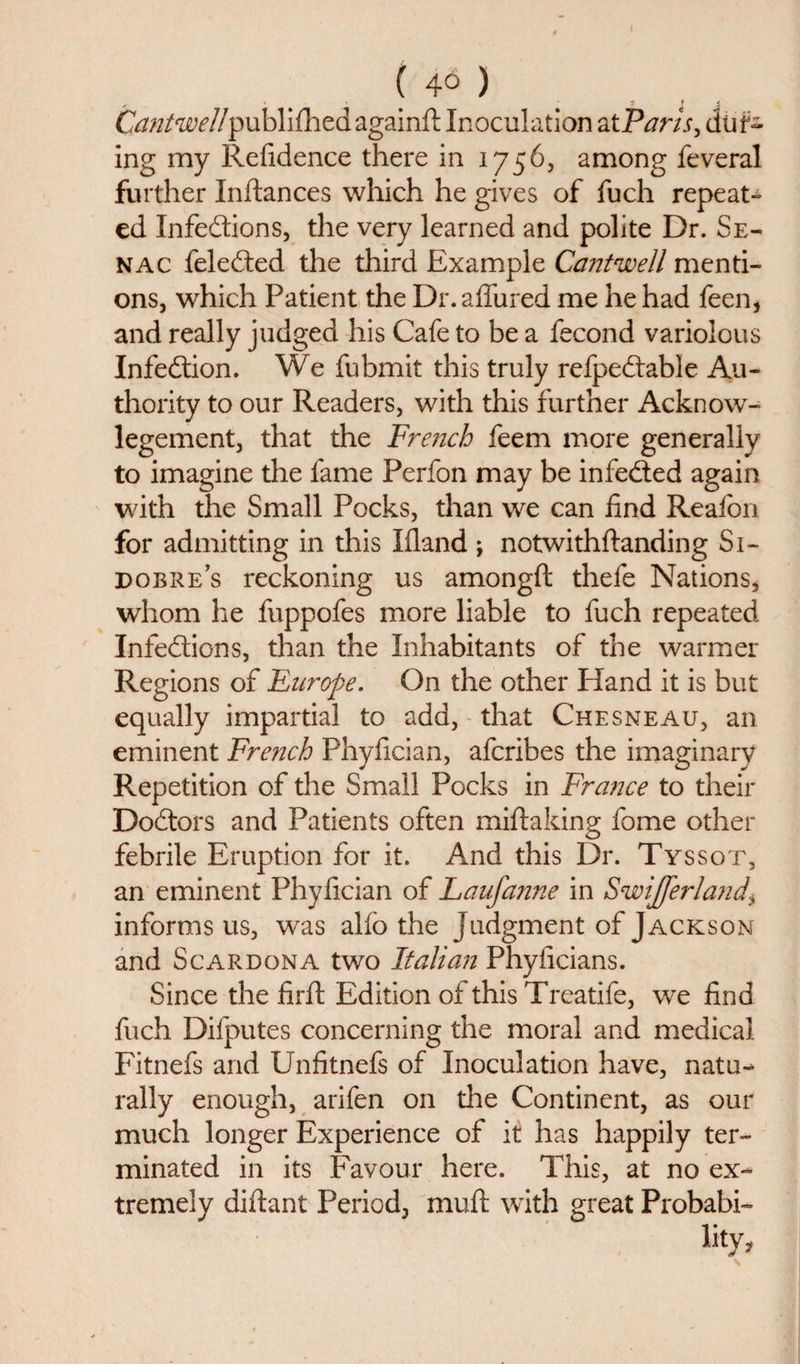 ( ) • &lt;t • y » » Cantwell published againft Inoculation at Paris, dur¬ ing my Refidence there in 1756, among feveral further Inftances which he gives of fuch repeat¬ ed Infedtions, the very learned and polite Dr. Se- nac feledted the third Example Cantwell menti¬ ons, which Patient the Dr.affured me he had feen, and really judged his Cafe to be a fecond variolous Infedtion. We fubmit this truly refpedlable Au¬ thority to our Readers, with this further Acknow- legement, that the French feem more generally to imagine the fame Perfon may be infedted again with the Small Pocks, than we can find Reafon for admitting in this Eland ; notwithftanding Si- dobre’s reckoning us amongft thele Nations, whom he fuppofes more liable to fuch repeated Infedtions, than the Inhabitants of the warmer Regions of Europe. On the other Hand it is but equally impartial to add, that Chesneau, an eminent French Phyfician, afcribes the imaginary Repetition of the Small Pocks in France to their Dodtors and Patients often miftaking fome other febrile Eruption for it. And this Dr. Tyssot, an eminent Phyfician of Laufanne in Swijferland^ informs us, was alfo the Judgment of Jackson and Scardona two Italian Phyficians. Since the firft Edition of this Treatife, wTe find fuch Difputes concerning the moral and medical Fitnefs and Unfitnefs of Inoculation have, natu¬ rally enough, arifen on the Continent, as our much longer Experience of it has happily ter¬ minated in its Favour here. This, at no ex¬ tremely diftant Period, mull with great Probabi-