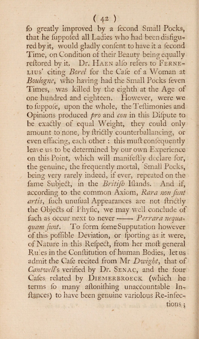 fo greatly improved by a fecond Small Pocks, that he fuppofed all Ladies who had been disfigu^ red by it, would gladly confent to have it a fecond Time, on Condition of their Beauty being equally reflored bv it. Dr. Haen alfo refers to Ferne- j Lius’ citing Bcrel for the Cafe of a Woman at Boulogne, who having had the Small Pocks feven Times, was killed by the eighth at the Age of one hundred and eighteen. However, vcere we tofuppofe, upon the whole, the Teftimonies and Opinions produced pro and con in this Difpute to be exactly of equal Weight, they could only amount to none, by ftriflly counterballancing, or even effacing, each other : this muft confequently leave us to be determined by our own Experience on this Point, which will manifeftly declare for, the genuine, the frequently mortal, Small Pocks, being very rarely indeed, if ever, repeated on the fame Subject, in the Britijh Iflands. And if, according to the common Axiom, Kara non fimt artis, fuch unufual Appearances are not ftnctly the Objeffs of Phyfic, we may well conclude of fuch as occur next to never --- Ferrara nequa- quam fant. To form fomeSupputation however of this poffible Deviation, or (porting as it were, of Nature in this Refpedt, from her mod: general Ru es in the Conftitution of human Bodies, let us admit the Cafe recited from Mr Dwight, that of Cantwell's verified by Dr. Senac, and the four Cafes related by Diemerbroeck (which he terms fo many aftonifhing unaccountable In¬ flates) to have been genuine variolous Re-infec¬ tions, }