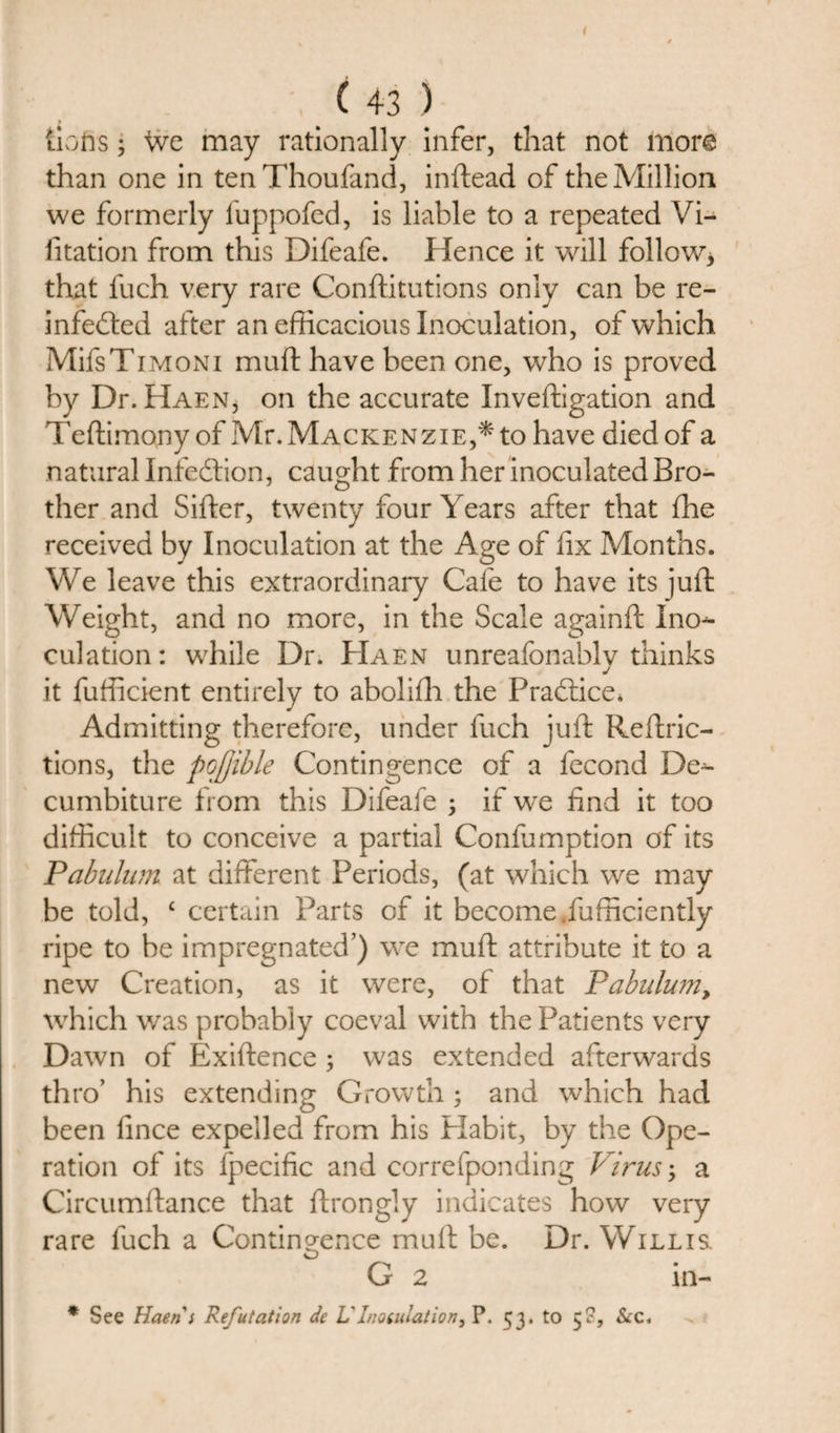 {lofts; we may rationally infer, that not more than one in ten Thoufand, inftead of the Million we formerly fuppofed, is liable to a repeated Vi¬ sitation from this Difeafe. Hence it will follow* that Such very rare Constitutions only can be re¬ infected after an efficacious Inoculation, of which MifsTiMONi muft have been one, who is proved by Dr. HaExN, on the accurate Investigation and Teftimony of Mr. Mackenzie,* to have died of a natural Infection, caught from her inoculated Bro¬ ther and SiSter, twenty four Years after that She received by Inoculation at the Age of fix Months. We leave this extraordinary Cafe to have its juSt Weight, and no more, in the Scale againSt Ino¬ culation: while Dr. Haen unreafonably thinks it fufficient entirely to aboliSh the Practice* Admitting therefore, under Such juft Restric¬ tions, the pojjible Contingence of a fecond De- cumbiture from this Difeafe ; if we find it too difficult to conceive a partial Confumption of its Pabulum at different Periods, (at which we may be told, £ certain Parts of it become .Sufficiently ripe to be impregnated’) we muft attribute it to a new Creation, as it were, of that Pabulu?ny which was probably coeval with the Patients very Dawn of Existence ; was extended afterwards thro’ his extending Growth; and which had been fince expelled from his Plabit, by the Ope¬ ration of its Specific and corresponding Virus; a Circumftance that Strongly indicates how very rare fuch a Contingence muft be. Dr. Willis. G 2 in- * See Haen } Refutation de L'Inogulation, P. 53. to 5S, &amp;c.