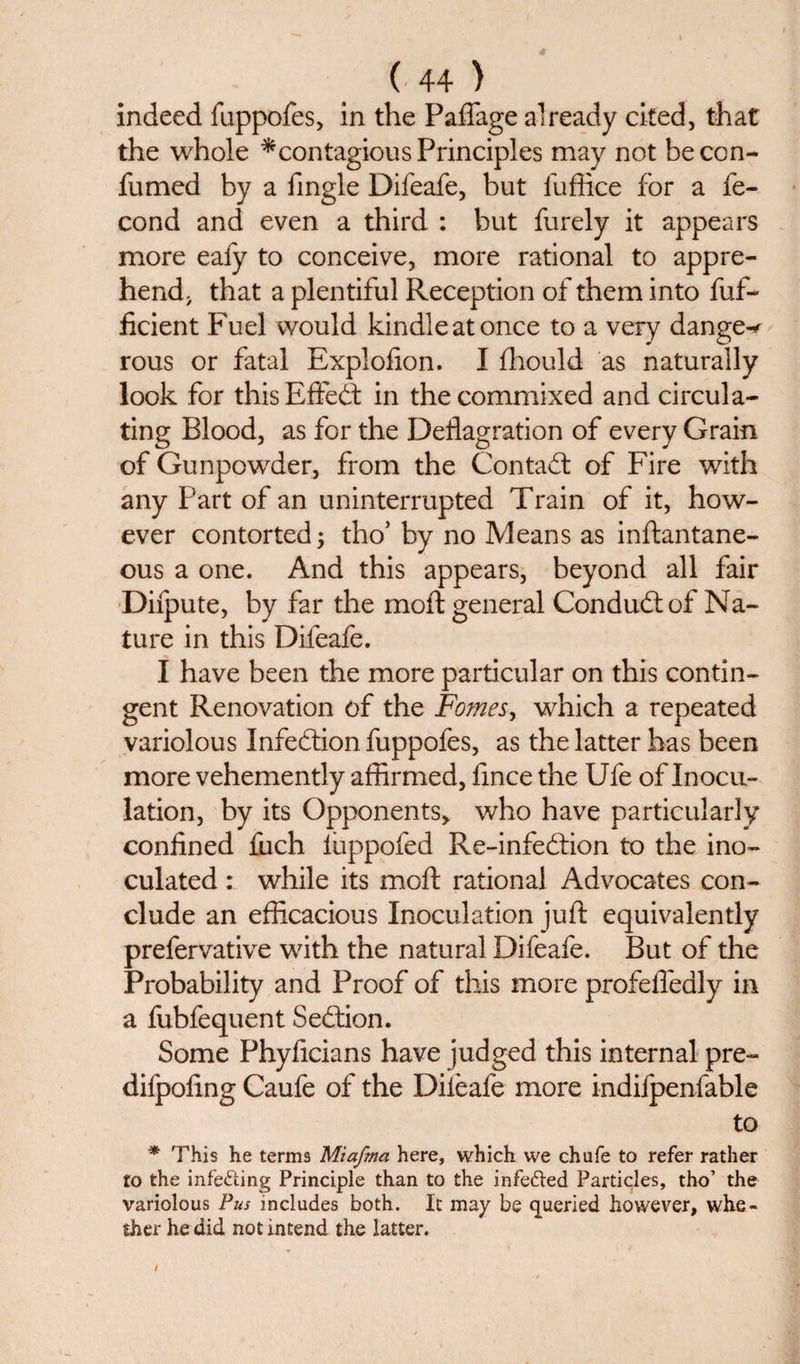 indeed fuppofes, in the Paflage already cited, that the whole ^contagious Principles may not be con- fumed by a fingle Difeafe, but fuffice for a fe- cond and even a third : but furely it appears more eafy to conceive, more rational to appre¬ hend; that a plentiful Reception of them into fuf- ficient Fuel would kindle at once to a very danger rous or fatal Explofion. I fhould as naturally look for thisEffed in the commixed and circula¬ ting Blood, as for the Deflagration of every Grain of Gunpowder, from the Contad of Fire with any Part of an uninterrupted Train of it, how¬ ever contorted; tho’ by no Means as inftantane- ous a one. And this appears, beyond all fair Difpute, by far the moft general Condud of Na¬ ture in this Difeafe. I have been the more particular on this contin¬ gent Renovation of the Fomes, which a repeated variolous Infedion fuppofes, as the latter has been more vehemently affirmed, lince the Ufe of Inocu¬ lation, by its Opponents, who have particularly confined fuch luppofed Re-infedion to the ino¬ culated : while its moft rational Advocates con¬ clude an efficacious Inoculation juft equivalently prefervative with the natural Difeafe. But of the Probability and Proof of this more profefledly in a fubfequent Sedion. Some Phyficians have judged this internal pre- difpofing Caufe of the Dileafe more indifpenfable to * This he terms Miafma here, which we chafe to refer rather to the infecting Principle than to the infedled Particles, tho’ the variolous Pus includes both. It may be queried however, whe¬ ther he did not intend the latter.