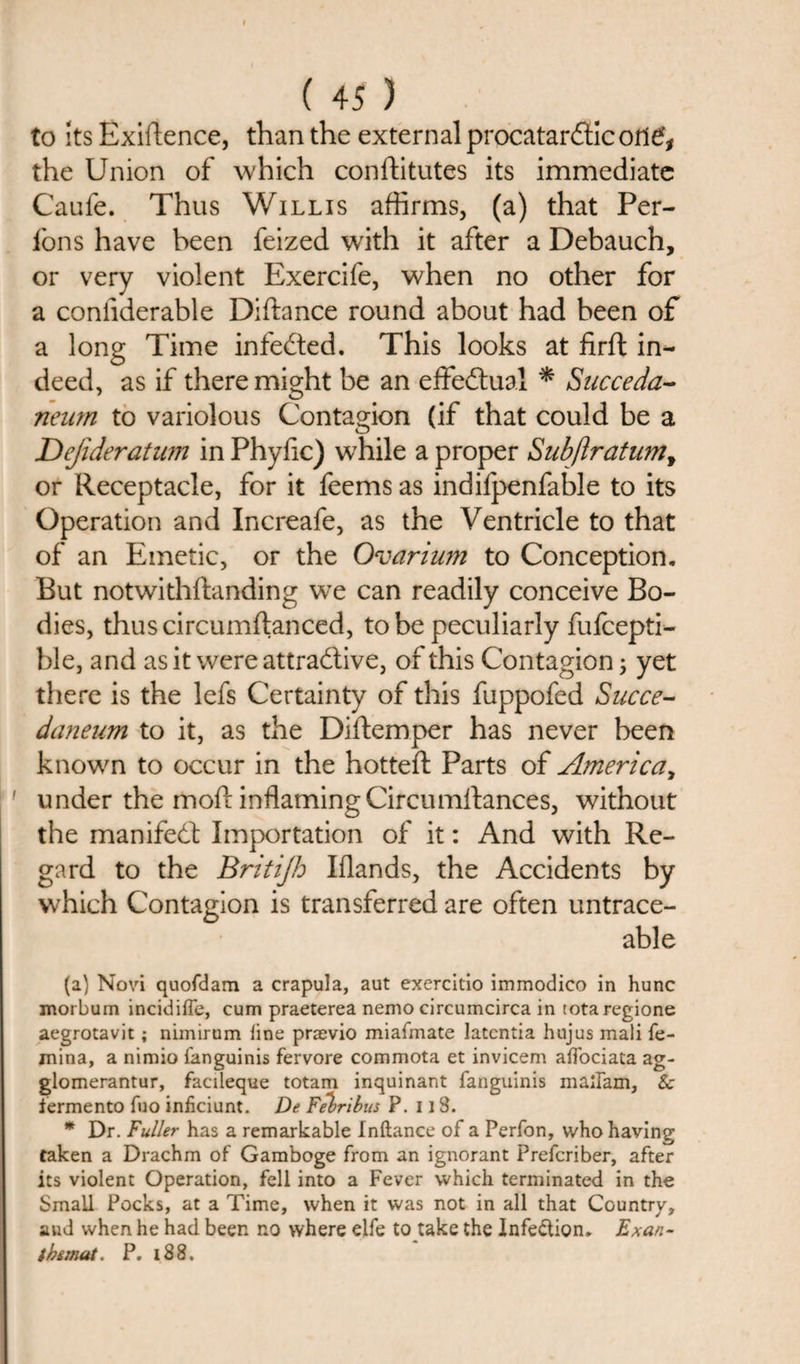 to its Exigence, than the external procatarfiic otl£, the Union of which confhtutes its immediate Caufe. Thus Willis affirms, (a) that Per- fons have been feized with it after a Debauch, or very violent Exercife, when no other for a confiderable Diftance round about had been of a long Time infeCted. This looks at firft in¬ deed, as if there might be an effectual * Succeda- neum to variolous Contagion (if that could be a JDejideratum in Phyhc) while a proper Subftratumy or Receptacle, for it feems as indifpenfable to its Operation and Increafe, as the Ventricle to that of an Emetic, or the Ovarium to Conception. But notwithstanding wTe can readily conceive Bo¬ dies, thuscircumftanced, to be peculiarly fufcepti- ble, and as it were attractive, of this Contagion; yet there is the lefs Certainty of this fuppofed Succe- dcmeum to it, as the Diftemper has never been known to occur in the hotted: Parts of America, ' under the mod inflaming Circumstances, without the manifest Importation of it: And with Re¬ gard to the Britijh Iflands, the Accidents by which Contagion is transferred are often untrace- able (a) Novi quofdam a crapula, aut exercitio immodico in hunc morbum incidiffe, cum praeterea nemo circumcirca in totaregione aegrotavit; nimirum line praevio miafmate latcntia hujus mali fe- mina, a nimio fanguinis fervore commota et invicem alfociata ag- glomerantur, facileque totam inquinant fanguinis madam, Sc fermento fuo inficiunt. De Felribus P. 118. * Dr. Fuller has a remarkable Inftance of a Perfon, who having taken a Drachm of Gamboge from an ignorant Prefcriber, after its violent Operation, fell into a Fever which terminated in the Small Pocks, at a Time, when it was not in all that Country, and when he had been no where elfe to take the Infection. Exan- t he mat. P. i88.