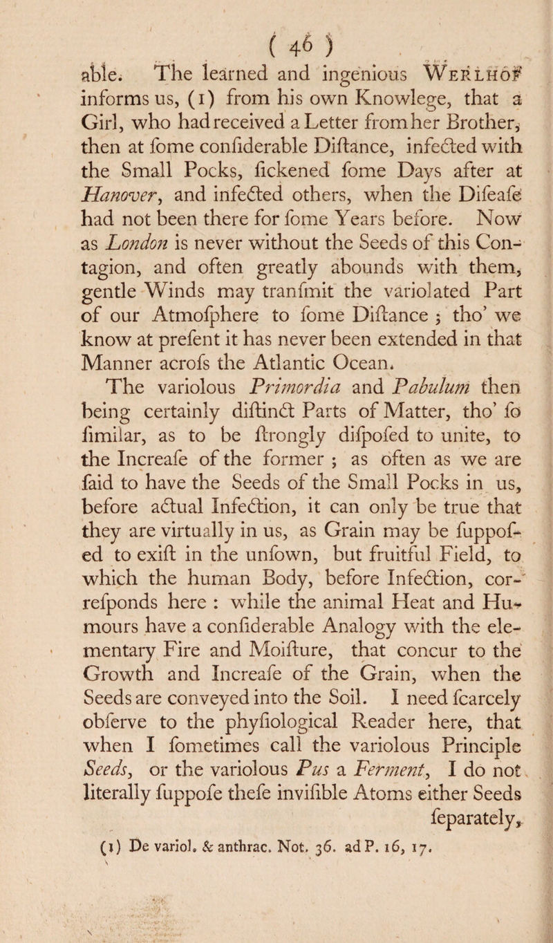 able. The learned and ingenious Werlhof informs us, (i) from his own Knowlege, that a Girl, who had received a Letter from her Brother* then at fome confiderable Diftance, infected with the Small Pocks, fickened fome Days after at Hanover, and infedted others, when the Difeafe had not been there for fome Years before. Now as London is never without the Seeds of this Con¬ tagion, and often greatly abounds with them, gentle Winds may tranfmit the variolated Part of our Atmofphere to fome Diftance 3 tho’ we know at prefent it has never been extended in that Manner acrofs the Atlantic Ocean* The variolous Primordia and Pabulum then being certainly diftindt Parts of Matter, tho’ fo limiiar, as to be ftrongly difpofed to unite, to the Increafe of the former ; as often as we are faid to have the Seeds of the Small Pocks in us, before adtual Infedtion, it can only be true that they are virtually in us, as Grain may be fuppof- ed to exift in the unfown, but fruitful Field, to which the human Body, before Infedtion, cor-' refponds here : while the animal Heat and Hu¬ mours have a confiderable Analogy with the ele¬ mentary Fire and Moiflure, that concur to the Growth and Increafe of the Grain, when the Seeds are conveyed into the Soil. I need fcarcely obferve to the phyfiological Reader here, that when I fometimes call the variolous Principle Seeds, or the variolous Pus a Ferment, I do not literally fuppofe thefe invifible Atoms either Seeds feparately,. (i) De varioh &amp; anthrac. Not. 36. adP. 16, 17. \