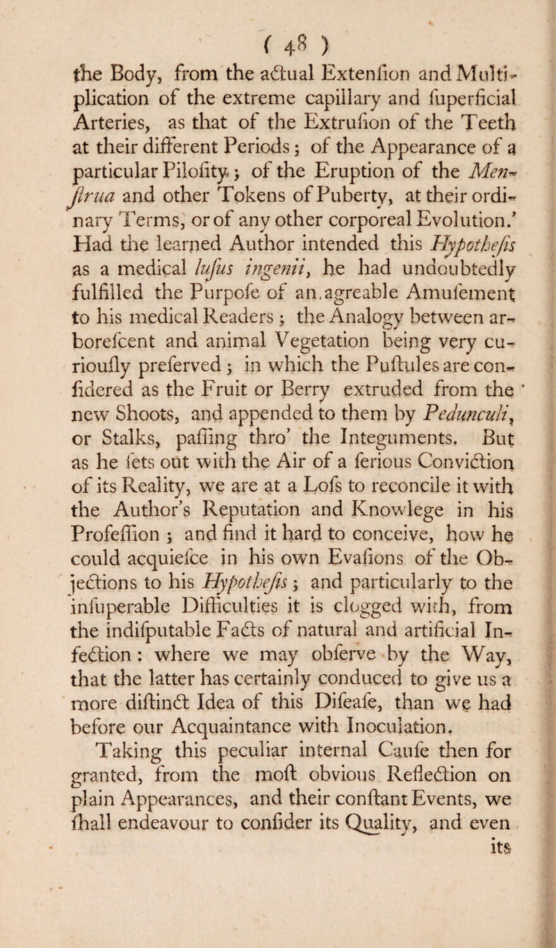 ( 4* ) the Body, from the actual Extenfion and Multi¬ plication of the extreme capillary and fuperficial Arteries, as that of the Extrufion of the Teeth at their different Periods; of the Appearance of a particular Pilofity &gt; of the Eruption of the Men** Jirna and other Tokens of Puberty, at their ordm nary Terms, or of any other corporeal Evolution/ Had die learned Author intended this Hypothecs as a medical lufus ingenii, he had undoubtedly fulfilled the Purpofe of an.agreable Amufement to his medical Readers; the Analogy between am borefcent and animal Vegetation being very cu-* rioufiy preferved ; in which the Puftules are com fidered as the Fruit or Berry extruded from the ' new Shoots, and appended to them by Pedunculi? or Stalks, pafiing thro’ the Integuments. But as he lets out with the Air of a ferious Conviction of its Reality, we are at a Lofs to reconcile it with the Author’s Reputation and Knowlege in his Profeffion ; and find it hard to conceive, how he could acquiefce in his own Evafions of the Ob¬ jections to his Hypothecs; and particularly to the infuperable Difficulties it is clogged with, from the indifputabie Fadts of natural and artificial In- fedtion: where we may obferve by the Way, that the latter has certainly conduced to give us a more diffindt Idea of this Difeafe, than we had before our Acquaintance with Inoculation. Taking this peculiar internal Caufe then for granted, from the mo ft obvious Reflection on plain Appearances, and their conftant Events, we fhail endeavour to confider its Quality, and even