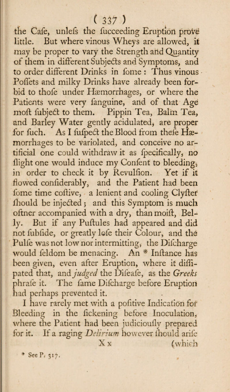 the Cafe, unlefs the fucceeding Eruption prov&amp; little. But where vinous Wheys are allowed, it may be proper to vary the Strength arid Quantity of them in different Subjects and Symptoms, and to order different Drinks in fome : Thus vinous * Poffets and milky Drinks have already been for¬ bid to thofe under Hemorrhages, or where the Patients were very fanguine, and of that Age moft fubjedt to them. Pippin Tea, Balm Tea, and Barley Water gently acidulated* are proper for fuch. As I fufpedt the Blood from thefe He¬ morrhages to be variolated, and conceive no ar¬ tificial one could withdraw it as fpecifically* no flight one would induce my Confent to bleeding, in order to check it by Revulfion. Yet if it flowed confiderably, and the Patient had been fome time coftive, a lenient and cooling Clyfter fhould be injedted; and this Symptom is much oftner accompanied with a dry, than moift, Bel¬ ly. But if any Puftules had appeared and did not fubfide, or greatly lofe their Colour, and the Pulfe was not low nor intermitting, the Difcharge would feldom be menacing. An * Inftance has been given, even after Eruption, where it difli- pated that, and judged the Difeafe, as the Greeks phrafe it. The fame Difcharge before Eruption had perhaps prevented it. I have rarely met with a pofitive Indication for Bleeding in the fickening before Inoculation, where the Patient had been judicioufly prepared for it. If a raging Delirium however fhould arife Xx (which