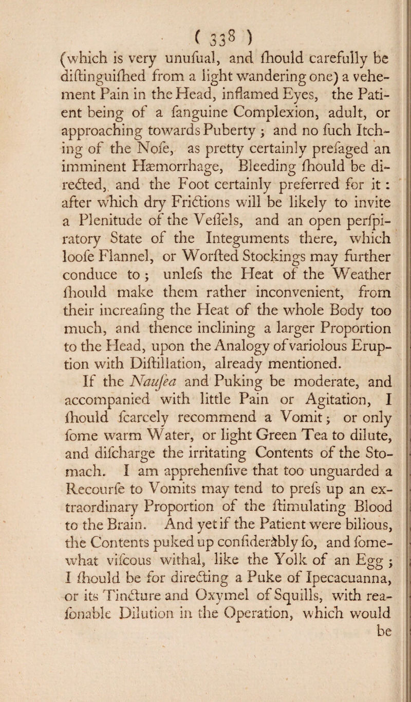 (which is very unufual, and fhould carefully be didinguifhed from a light wandering one) a vehe¬ ment Pain in the Head, inflamed Eyes, the Pati¬ ent being of a fanguine Complexion, adult, or approaching towards Puberty ; and no fuch Itch¬ ing of the Nofe, as pretty certainly prefaged an imminent Haemorrhage, Bleeding fhould be di¬ rected, and the Foot certainly preferred for it: after which dry Frictions will be likely to invite a Plenitude of the Veffels, and an open perfpi- ratory State of the Integuments there, which loofe Flannel, or Worded Stockings may further conduce to ; unlefs the Heat of the Weather fhould make them rather inconvenient, from their increafing the Heat of the whole Body too much, and thence inclining a larger Proportion to the Plead, upon the Analogy of variolous Erup¬ tion with Didiliation, already mentioned. If the Naufea and Puking be moderate, and accompanied with little Pain or Agitation, I fhould fcarcely recommend a Vomit; or only feme warm Water, or light Green Tea to dilute, and difcharge the irritating Contents of the Sto¬ mach. I am apprehensive that too unguarded a Recourfe to Vomits may tend to prefs up an ex¬ traordinary Proportion of the dimulating Blood to the Brain. And yet if the Patient were bilious, the Contents puked up confider&amp;bly fo, and fome- what vifcous withal, like the Yolk of an Egg •&gt; I fhould be for directing a Puke of Ipecacuanna, or its TinCture and Oxymel of Squills, with rea- fbnable Dilution in the Operation, which would be