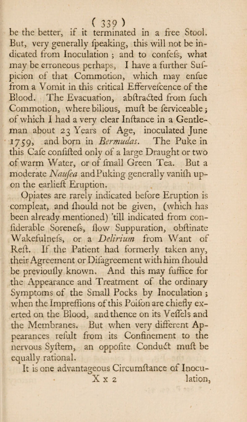be the better, if it terminated in a tree Stool. But, very generally fpeaking, this will not be in¬ dicated from Inoculation ; and to confefs, what may be erroneous perhaps, I have a further Suf- picion of that Commotion, which may enfue from a Vomit in this critical Effervelcence of the Blood. The Evacuation, abftraited from fuch Commotion, where bilious, muft be ferviceable; of which I had a very clear Inftance in a Gentle¬ man about 23 Years of Age, inoculated June 1759, and born in Bermudas. The Puke in this Cafe confifted only of a large Draught or two of warm Water, or of fmall Green Tea. But a moderate Naufea and Puking generally vanifh up¬ on the earlieft Eruption. Opiates are rarely indicated before Eruption is compleat, and fhould not be given, (which has been already mentioned) kill indicated from con- fiderable Sorenefs, flow Suppuration, obflinate Wakefulnefs, or a Delirium from Want of Reft. If the Patient had formerly taken any, their Agreement or Difagreement with him fhould be previoufly known. And this may fuffice for the Appearance and Treatment of the ordinary Symptoms of the Small Pocks by Inoculation ; when the Impreffions of this Poifon are chiefly ex¬ erted on the Blood, and thence on its Veflels and the Membranes. But when very different Ap¬ pearances relult from its Confinement to the nervous Syftem, an oppofite Conduit muft be equally rational. It is one advantageous Circumftance of Inocu- X x 2 lation.