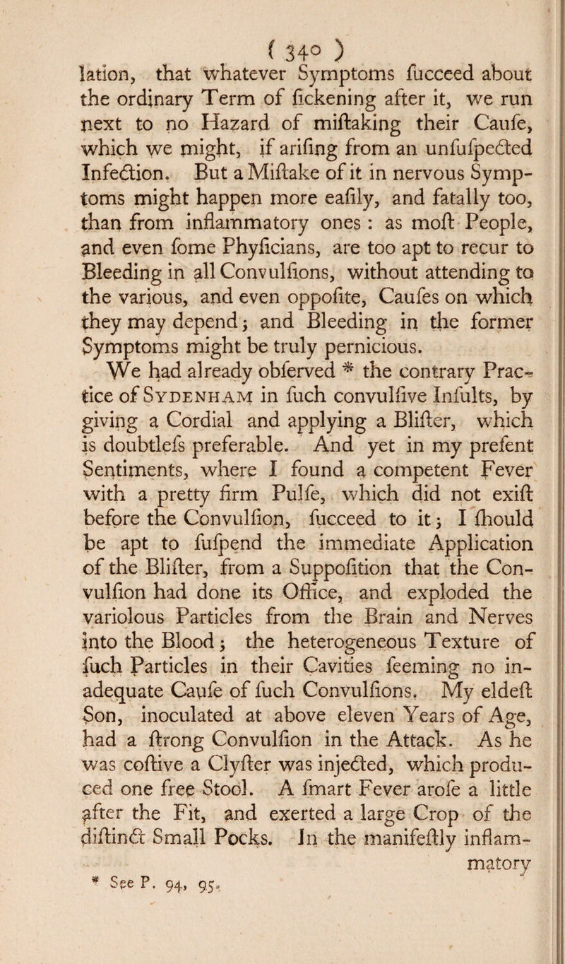 ( 34° ) lation, that whatever Symptoms fucceed about the ordinary Term of fickening after it, we run next to no Hazard of miftaking their Caufe, which we might, if arifing from an unfufpedted Infedtion. But a Miftake of it in nervous Symp¬ toms might happen more eafily, and fatally too, than from inflammatory ones: as moft People, and even fome Phyflcians, are too apt to recur to Bleeding in allConvulfions, without attending to the various, and even oppoflte, Caufes on which they may depend ; and Bleeding in the former Symptoms might be truly pernicious. We had already obferved * the contrary Prac¬ tice of Sydenham in fuch convulflve Infults, by giving a Cordial and applying a Blifter, which is doubtlefs preferable. And yet in my prefent Sentiments, where I found a competent Fever with a pretty firm Pulfe, which did not exift before the Convulfion, fucceed to it; I fhould be apt to fufpend the immediate Application of the Blifter, from a Suppofition that the Con¬ vulfion had done its Office, and exploded the variolous Particles from the Brain and Nerves into the Blood; the heterogeneous Texture of fuch Particles in their Cavities feeming no in¬ adequate Caufe of fuch Convulfions, My eldeft Son, inoculated at above eleven Years of Age, had a ftrong Convulfion in the Attack. As he was coftive a Clyfter was injedted, which produ¬ ced one free Stool. A fmart Fever arofe a little after the Fit, and exerted a large Crop of the diftindr Small Pocks. In the manifeftly inflam¬ matory * See F. 94, 95.