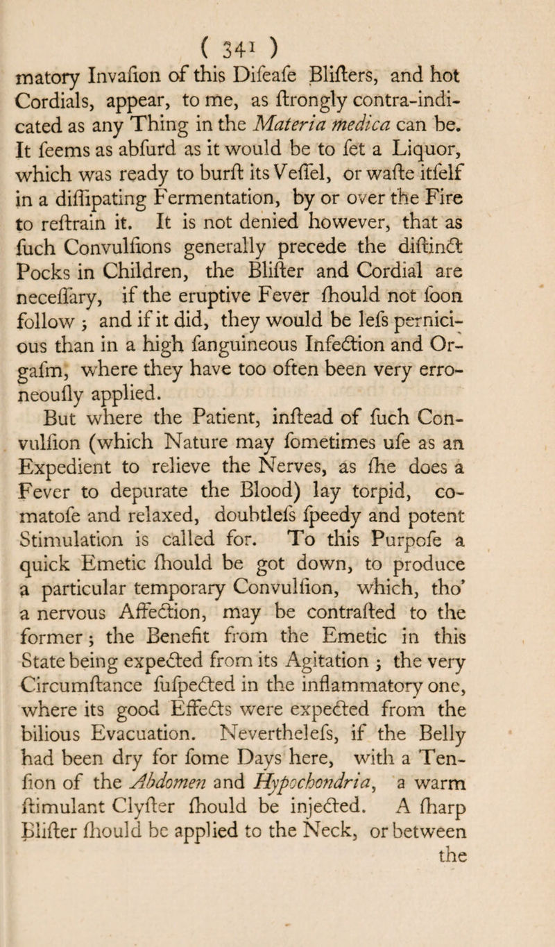 matory Invafion of this Difeafe Bliflers, and hot Cordials, appear, to me, as ftrongly contra-indi¬ cated as any Thing in the Materia medica can be. It feems as abfurd as it would be to fet a Liquor, which was ready to burft its Veffel, orwafte itfelf in a diffipating Fermentation, by or over the Fire to reftrain it. It is not denied however, that as fuch Convulfions generally precede the diftindt Pocks in Children, the Blifter and Cordial are neceffary, if the eruptive Fever fhould not loon follow 3 and if it did, they would be lefs pernici¬ ous than in a high fanguineous Infedtion and Or- galm, where they have too often been very erro- neoufly applied. But where the Patient, inftead of fuch Con- vullion (which Nature may fometimes ufe as an Expedient to relieve the Nerves, as die does a Fever to depurate the Blood) lay torpid, co~ matofe and relaxed, doubtlefs fpeedy and potent Stimulation is called for. To this Purpofe a quick Emetic fhould be got down, to produce a particular temporary Convultion, which, tho’ a nervous Affedtion, may be contraded to the former3 the Benefit from the Emetic in this State being expedted from its Agitation 3 the very Circumftance fufpedted in the inflammatory one, where its good Effedts wrere expedted from the bilious Evacuation. Neverthelefs, if the Belly had been dry for fome Days here, with a Ten- fion of the Abdomen and Hypochondria, a warm ftimulant Clyfter fhould be injedted. A fharp Blifter fhould be applied to the Neck, or between the