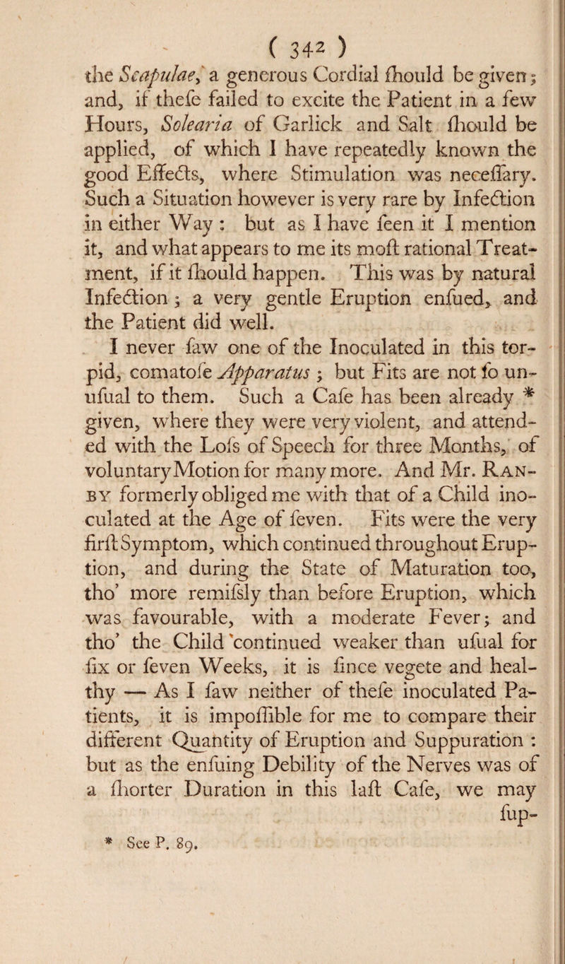 the Scapulaefa generous Cordial fhould be given; and, if thefe failed to excite the Patient in a few Hours, Solearia of Garlick and Salt fhould be applied, of which I have repeatedly known the good Effects, where Stimulation was neceflary. Such a Situation however is very rare by Infection in either Way : but as I have feen it I mention it, and what appears to me its moft rational Treat¬ ment, if it fhould happen. This was by natural Infection; a very gentle Eruption enfued, and the Patient did well. I never faw one of the Inoculated in this tor¬ pid, comatofe Apparatus ; but Fits are not fo un~ ufual to them. Such a Cafe has been already * given, where they were very violent, and attend¬ ed with the Lois of Speech for three Months, of voluntary Motion for many more. And Mr. Ran- by formerly obliged me with that of a Child ino¬ culated at the Age of feven. Fits were the very firit Symptom, which continued throughout Erup¬ tion, and during the State of Maturation too, tho’ more remifsly than before Eruption, which was favourable, with a moderate F^ever; and tho’ the Child continued weaker than ufual for fix or feven Weeks, it is fince vegete and heal¬ thy — As I fawr neither of thefe inoculated Pa¬ tients, it is impoffible for me to compare their different Quantity of Eruption and Suppuration : but as the enfuing Debility of the Nerves was of a fhorter Duration in this laft Cafe, we may &amp;P-