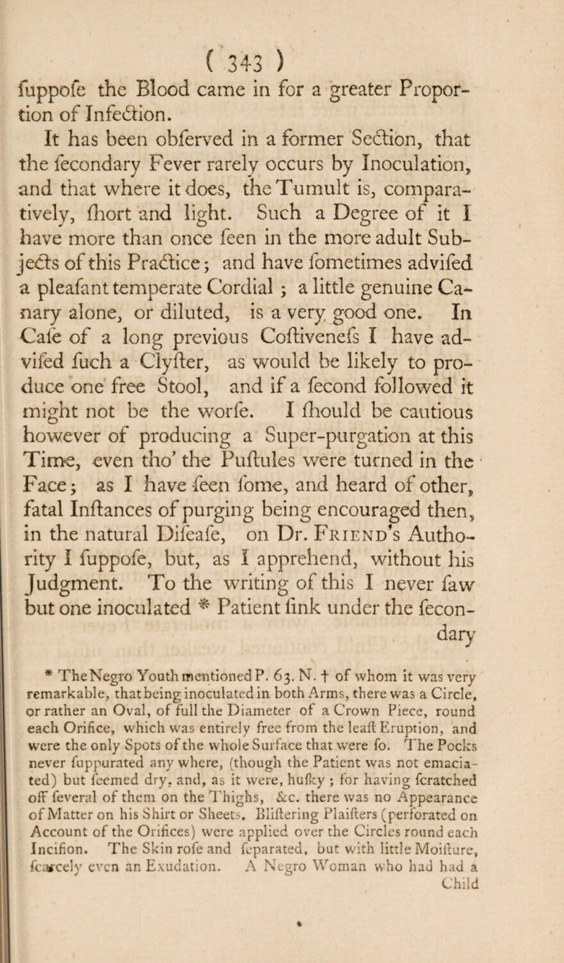fuppofe the Blood came in for a greater Propor¬ tion of Infection. It has been obferved in a former Section, that the fecondary Fever rarely occurs by Inoculation, and that where it does, the Tumult is, compara¬ tively, fhort and light. Such a Degree of it I have more than once feen in the more adult Sub¬ jects of this Practice; and have fometimes advifed a pleafant temperate Cordial ; a little genuine Ca¬ nary alone, or diluted, is a very good one. In Caie of a long previous Coftivenefs I have ad¬ vifed fuch a Clyfter, as would be likely to pro¬ duce one free Stool, and if a fecond followed it might not be the worfe. I fhould be cautious however of producing a Super-purgation at this Time, even tho’ the Puftules were turned in the • Face; as I have feen fome, and heard of other, fatal Inftances of purging being encouraged then, in the natural Difeafe, on Dr. Friend’s Autho¬ rity I fuppofe, but, as I apprehend, without his Judgment. To the writing of this I never faw but one inoculated * Patient link under the fecon¬ dary * TheNegro Youth mentioned P. 63. N. f of whom it was very remarkable, that being inoculated in both Arms, there was a Circle, or rather an Oval, of full the Diameter of a Crown Piece, round each Orifice, which was entirely free from the leait Eruption, and were the only Spots of the whole Surface that were fo. The Pocks never fuppurated any where, (though the Patient was not emacia¬ ted) but feemed dry. and, as it were, hufky ; for having fcratched off feveral of them on the Thighs, &amp;c. there was no Appearance of Matter on his Shirt or Sheets. Bliftering Plaifters (perforated on Account of the Orifices) were applied over the Circles round each Incifion. The Skin rofe and feparated, but with little Moilhure, fiercely even an Exudation. A Negro Woman who had had a Child