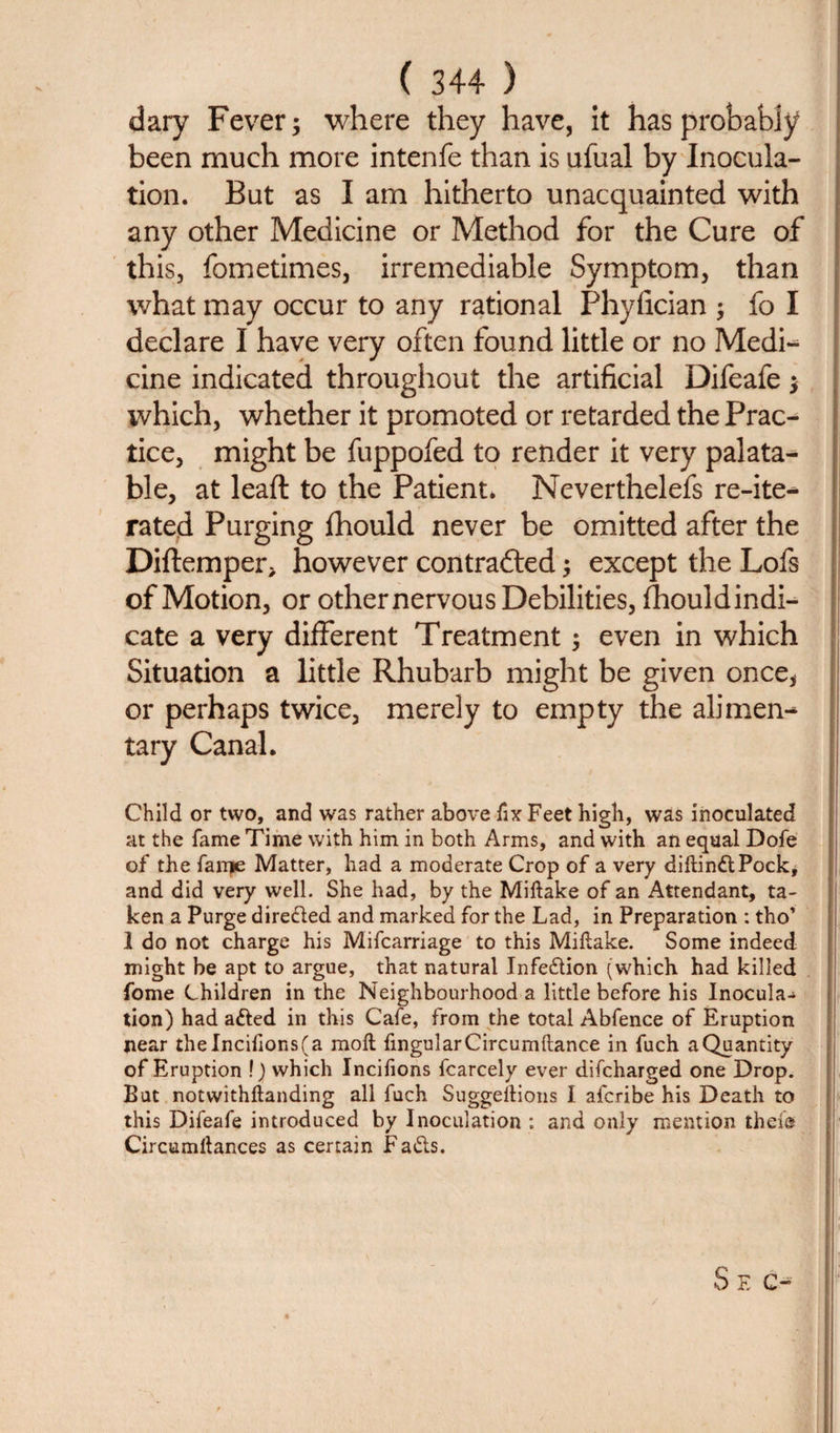 dary Fever; where they have, it has probably been much more intenfe than is ufual by Inocula¬ tion. But as I am hitherto unacquainted with any other Medicine or Method for the Cure of this, fometimes, irremediable Symptom, than what may occur to any rational Phyfician ; fo I declare I have very often found little or no Medi- cine indicated throughout the artificial Difeafe; which, whether it promoted or retarded the Prac¬ tice, might be fuppofed to render it very palata¬ ble, at lead to the Patient. Neverthelefs re-ite- rated Purging fhould never be omitted after the Diftemper* however contrafted; except the Lofs of Motion, or other nervous Debilities, fhould indi¬ cate a very different Treatment; even in which Situation a little Rhubarb might be given once* or perhaps twice, merely to empty the alimen¬ tary Canal. Child or two, and was rather above fix Feet high, was inoculated at the fame Time with him in both Arms, and with an equal Dofe of the fanje Matter, had a moderate Crop of a very diftindtPock, and did very well. She had, by the Miftake of an Attendant, ta¬ ken a Purge directed and marked for the Lad, in Preparation : tho’ 1 do not charge his Mifcarriage to this Miftake. Some indeed might be apt to argue, that natural Infedtion (which had killed fome Children in the Neighbourhood a little before his Inocula-&gt; tion) had adled in this Cafe, from the total Abfence of Eruption near theIncilions(a molt fingularCircumftance in fuch a Quantity of Eruption !) which Incifions fcarcely ever difcharged one Drop. But notwithftanding all fuch Suggellions I afcribe his Death to this Difeafe introduced by Inoculation : and only mention thefe Circumllances as certain Fadts. S E C-