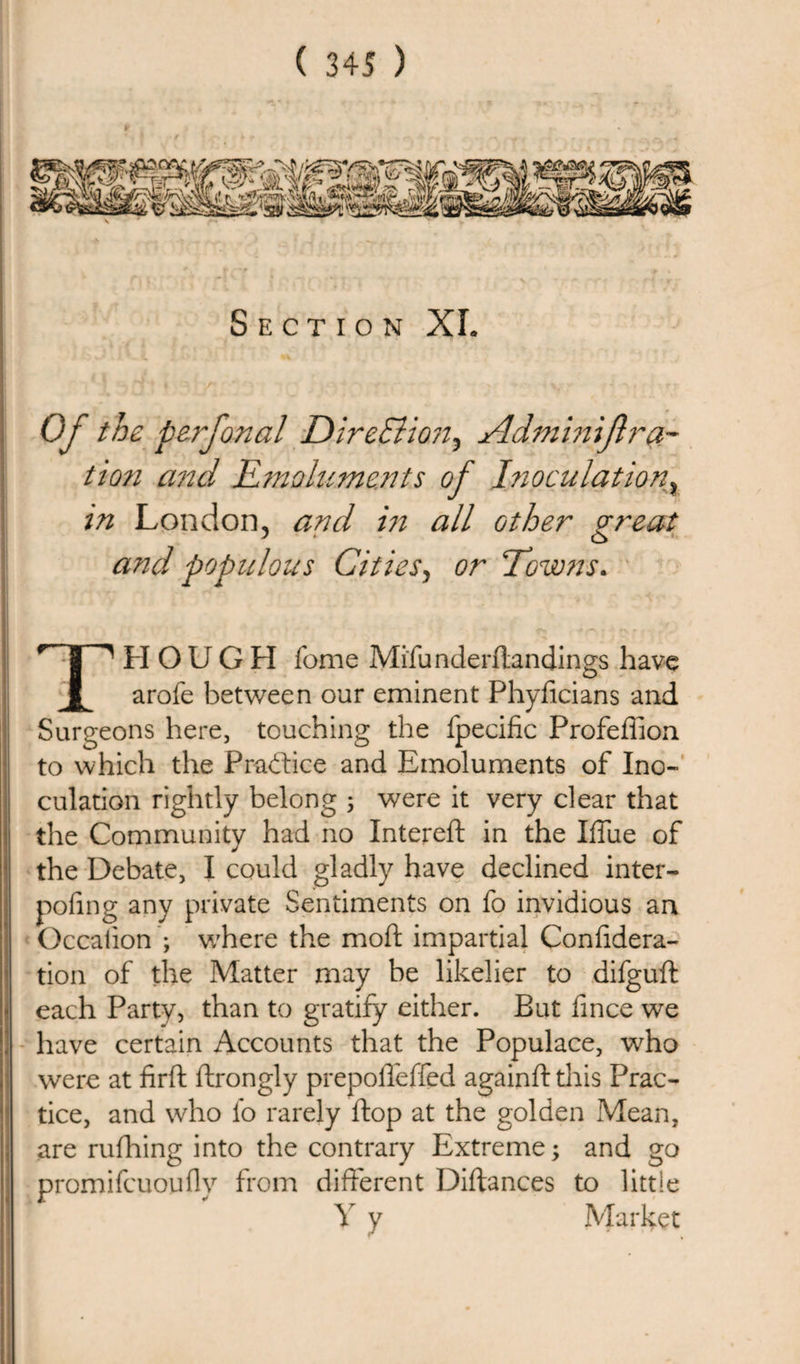 Section XL Of the perfonal Direction, Adminijlra¬ tion and Emoluments of Inoculation} in London, and in all other great and populous Cities, or Towns. THOUGH fome Mi'fu nderftandings have arofe between our eminent Phyficians and Surgeons here, touching the fpecific Profeffion to which the Practice and Emoluments of Ino¬ culation rightly belong 5 were it very clear that the Community had no Intereft in the Iffue of the Debate, I could gladly have declined inter- pofing any private Sentiments on fo invidious an Occalion ; where the mod impartial Confidera- tion of the Matter may be likelier to difguft each Party, than to gratify either. But lince we have certain Accounts that the Populace, who were at firft ftrongly prepoffeffed againft this Prac¬ tice, and who fo rarely ftop at the golden Mean, are rufhing into the contrary Extreme; and go promifcuoufly from different Diftances to little Y y Market