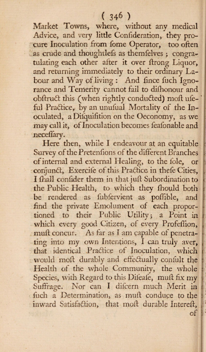 Market Towns, where, without any medical Advice, and very little Confide ration, they pro¬ cure Inoculation from fome Operator, too often as crude and thoughtlefs as themfelves; congra~ tulating each other after it over ftrong Liquor, and returning immediately to their ordinary La¬ bour and Way of living : And fince fuch Igno¬ rance and Temerity cannot fail to diihonour and obftruft this (when rightly conduced) moft ufe- ’ ful Practice,, by an unufuai Mortality of the In¬ oculated, a Dilquifition on the Oeconomy, as we may call it, of Inoculation becomes feafonable and neceffary. Here then, while I endeavour at an equitable Survey of the Pretenfions of the different Branches of internal and external Healing, to the foie, or conjunct, Exercile of this Practice in thefe Cities, I flhall confider them in that juft Subordination to the Public Health, to which they fhould both be rendered as fubfervient as poffible, and find the private Emolument of each propor¬ tioned to their Public Utility; a Point in which every good Citizen, of every Profefiion, muff: concur- As far as I am capable of penetra- i ting into my own Intentions, I can truly aver, [ that identical .Practice of Inoculation, which i would moft durably and effectually confult the | Health of the whole Community, the whole i Species, with Regard to this Difeafe, muff fix my j Suffrage. Nor can I difeern much Merit in ; iuefa a Determination, as muft conduce to the inward Satisfaction, that moft durable Intereft, ; *