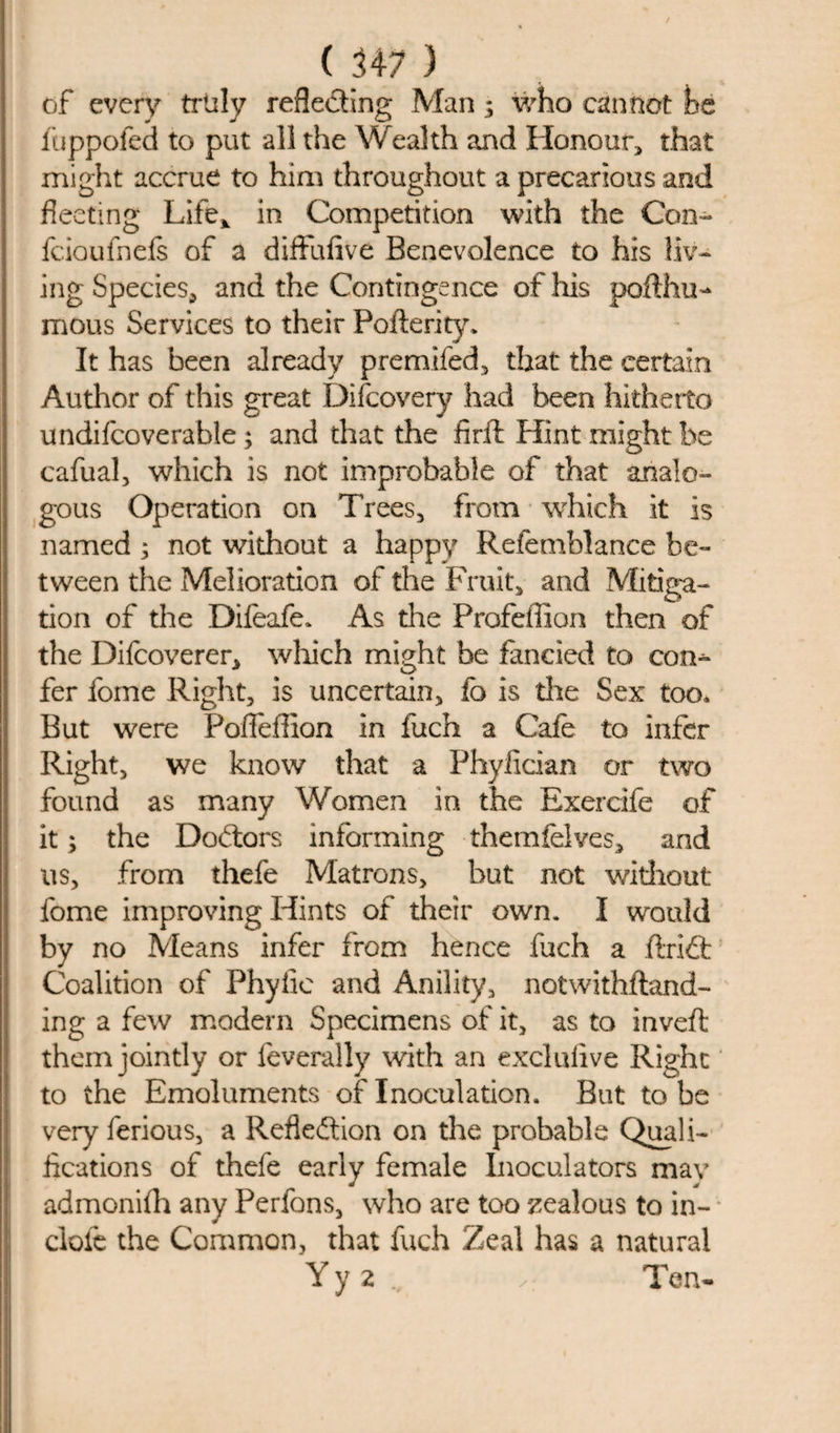 of every truly reflecting Man; who cannot he fuppofed to put all the Wealth and Honour* that might accrue to him throughout a precarious and fleeting Life* in Competition with the Con- fcioufnefs of a diffufive Benevolence to his liv¬ ing Species, and the Contingencc of his pofthu- mous Services to their Pofterity. It has been already premifed* that the certain Author of this great Difcovery had been hitherto undifcoverable ; and that the firft Hint might be cafual, which is not improbable of that analo¬ gous Operation on Trees* from which it is named * not without a happy Refemblance be¬ tween the Melioration of the Fruit* and Mitiga¬ tion of the Difeafe. As the Profeffion then of the Difcoverer* which might be fancied to con¬ fer fome Right* is uncertain* fo is the Sex too* But were PolTeffion in fuch a Cafe to infer Right* we know that a Phyfician or two found as many Women in the Exercife of it; the Doctors informing themfelves* and us* from thefe Matrons* but not without fome improving Hints of their own. I would by no Means infer from hence fuch a .drift Coalition of Phyiie and Anility* notwithftand- ing a few modern Specimens of it* as to invert them jointly or feverally with an exclufive Right to the Emoluments of Inoculation. But to be very ferious, a Reflection on the probable Quali¬ fications of thefe early female Inoculators may admonith any Perfons* who are too zealous to in¬ dole the Common, that fuch Zeal has a natural Yy 2 Tern